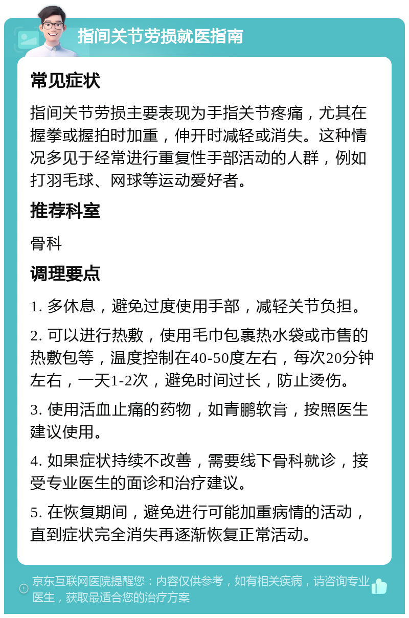 指间关节劳损就医指南 常见症状 指间关节劳损主要表现为手指关节疼痛，尤其在握拳或握拍时加重，伸开时减轻或消失。这种情况多见于经常进行重复性手部活动的人群，例如打羽毛球、网球等运动爱好者。 推荐科室 骨科 调理要点 1. 多休息，避免过度使用手部，减轻关节负担。 2. 可以进行热敷，使用毛巾包裹热水袋或市售的热敷包等，温度控制在40-50度左右，每次20分钟左右，一天1-2次，避免时间过长，防止烫伤。 3. 使用活血止痛的药物，如青鹏软膏，按照医生建议使用。 4. 如果症状持续不改善，需要线下骨科就诊，接受专业医生的面诊和治疗建议。 5. 在恢复期间，避免进行可能加重病情的活动，直到症状完全消失再逐渐恢复正常活动。