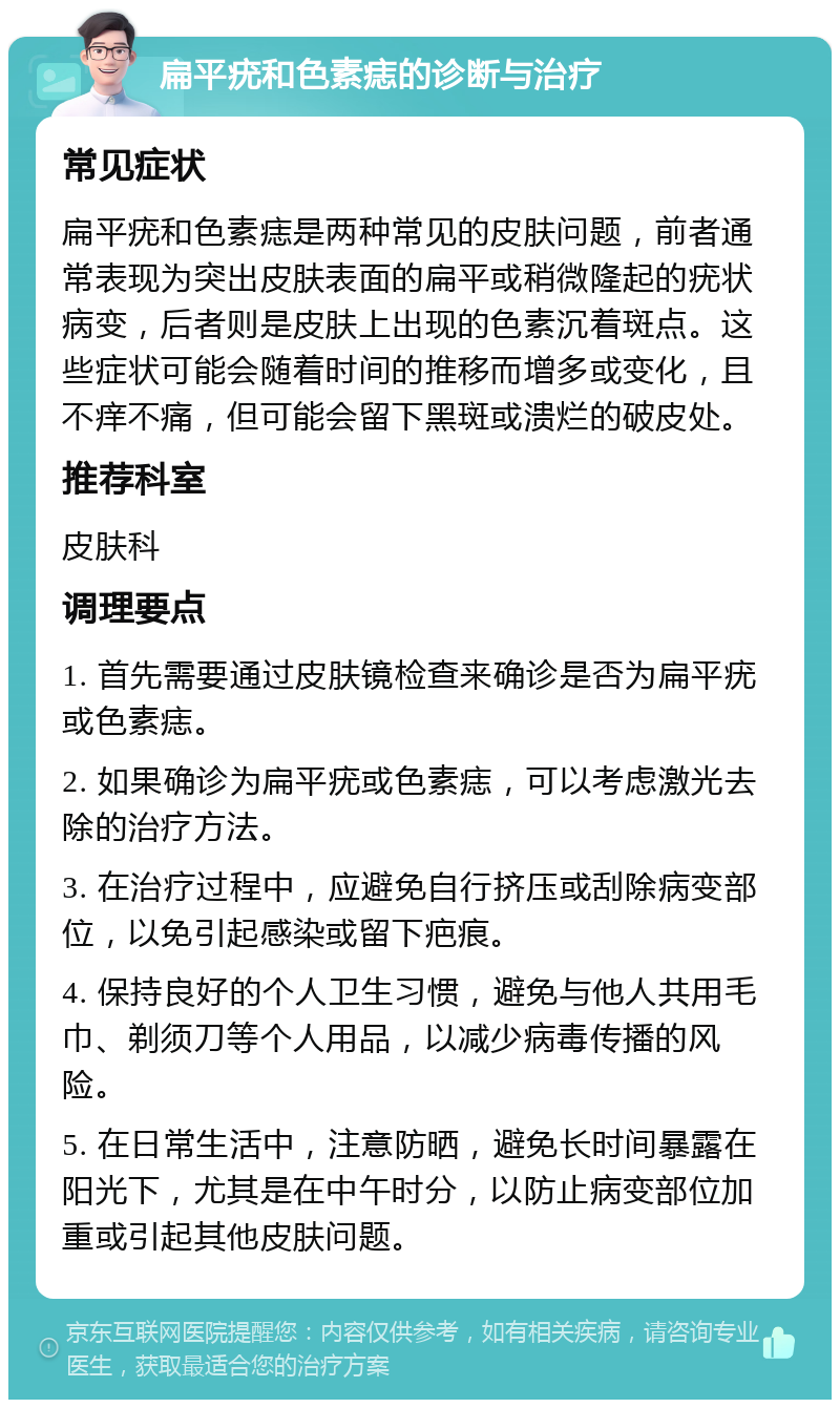 扁平疣和色素痣的诊断与治疗 常见症状 扁平疣和色素痣是两种常见的皮肤问题，前者通常表现为突出皮肤表面的扁平或稍微隆起的疣状病变，后者则是皮肤上出现的色素沉着斑点。这些症状可能会随着时间的推移而增多或变化，且不痒不痛，但可能会留下黑斑或溃烂的破皮处。 推荐科室 皮肤科 调理要点 1. 首先需要通过皮肤镜检查来确诊是否为扁平疣或色素痣。 2. 如果确诊为扁平疣或色素痣，可以考虑激光去除的治疗方法。 3. 在治疗过程中，应避免自行挤压或刮除病变部位，以免引起感染或留下疤痕。 4. 保持良好的个人卫生习惯，避免与他人共用毛巾、剃须刀等个人用品，以减少病毒传播的风险。 5. 在日常生活中，注意防晒，避免长时间暴露在阳光下，尤其是在中午时分，以防止病变部位加重或引起其他皮肤问题。