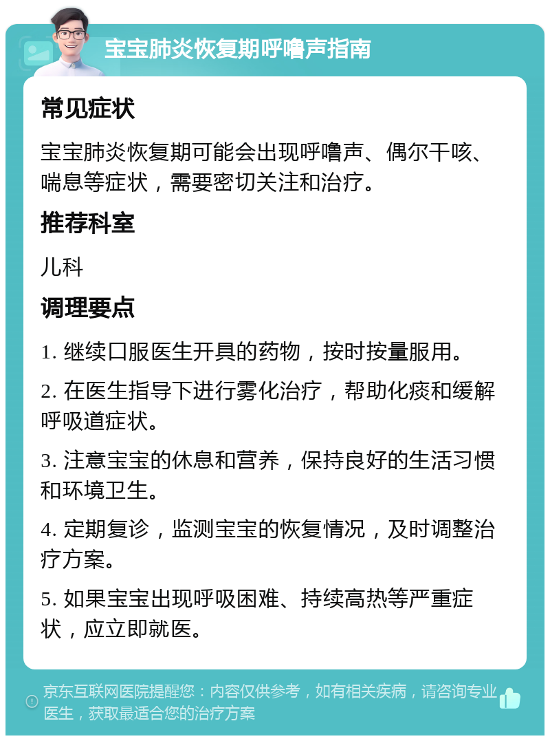 宝宝肺炎恢复期呼噜声指南 常见症状 宝宝肺炎恢复期可能会出现呼噜声、偶尔干咳、喘息等症状，需要密切关注和治疗。 推荐科室 儿科 调理要点 1. 继续口服医生开具的药物，按时按量服用。 2. 在医生指导下进行雾化治疗，帮助化痰和缓解呼吸道症状。 3. 注意宝宝的休息和营养，保持良好的生活习惯和环境卫生。 4. 定期复诊，监测宝宝的恢复情况，及时调整治疗方案。 5. 如果宝宝出现呼吸困难、持续高热等严重症状，应立即就医。