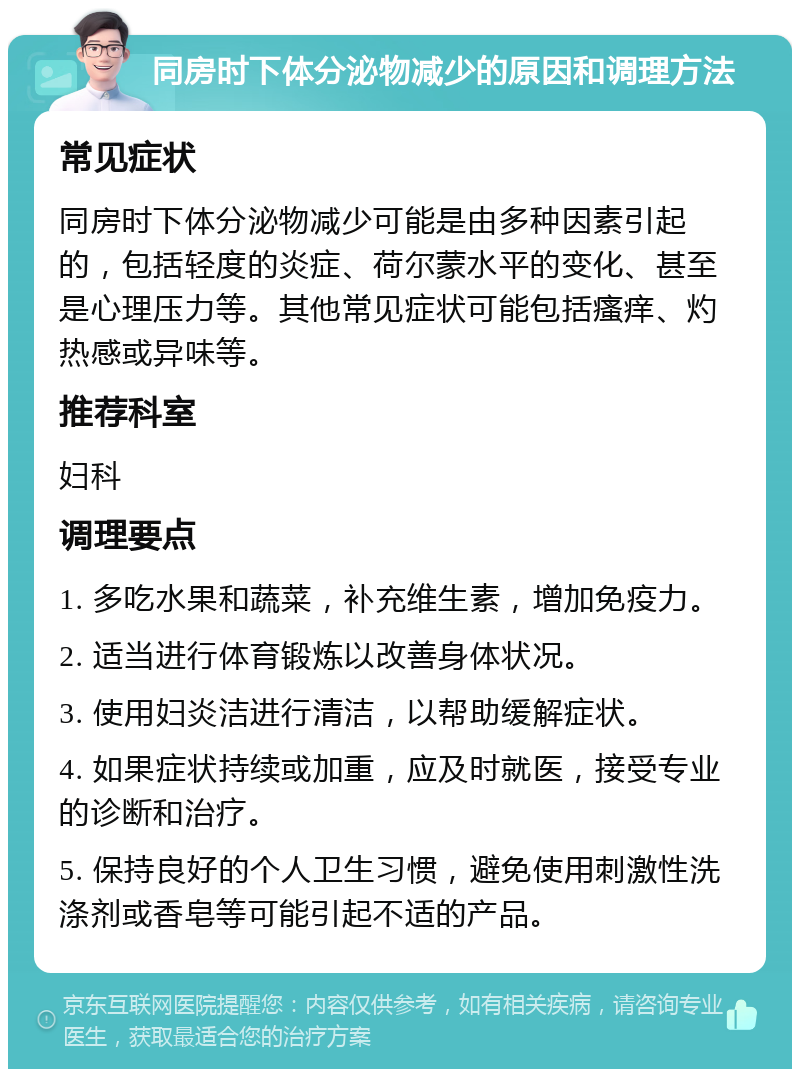 同房时下体分泌物减少的原因和调理方法 常见症状 同房时下体分泌物减少可能是由多种因素引起的，包括轻度的炎症、荷尔蒙水平的变化、甚至是心理压力等。其他常见症状可能包括瘙痒、灼热感或异味等。 推荐科室 妇科 调理要点 1. 多吃水果和蔬菜，补充维生素，增加免疫力。 2. 适当进行体育锻炼以改善身体状况。 3. 使用妇炎洁进行清洁，以帮助缓解症状。 4. 如果症状持续或加重，应及时就医，接受专业的诊断和治疗。 5. 保持良好的个人卫生习惯，避免使用刺激性洗涤剂或香皂等可能引起不适的产品。