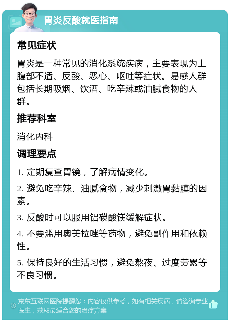 胃炎反酸就医指南 常见症状 胃炎是一种常见的消化系统疾病，主要表现为上腹部不适、反酸、恶心、呕吐等症状。易感人群包括长期吸烟、饮酒、吃辛辣或油腻食物的人群。 推荐科室 消化内科 调理要点 1. 定期复查胃镜，了解病情变化。 2. 避免吃辛辣、油腻食物，减少刺激胃黏膜的因素。 3. 反酸时可以服用铝碳酸镁缓解症状。 4. 不要滥用奥美拉唑等药物，避免副作用和依赖性。 5. 保持良好的生活习惯，避免熬夜、过度劳累等不良习惯。