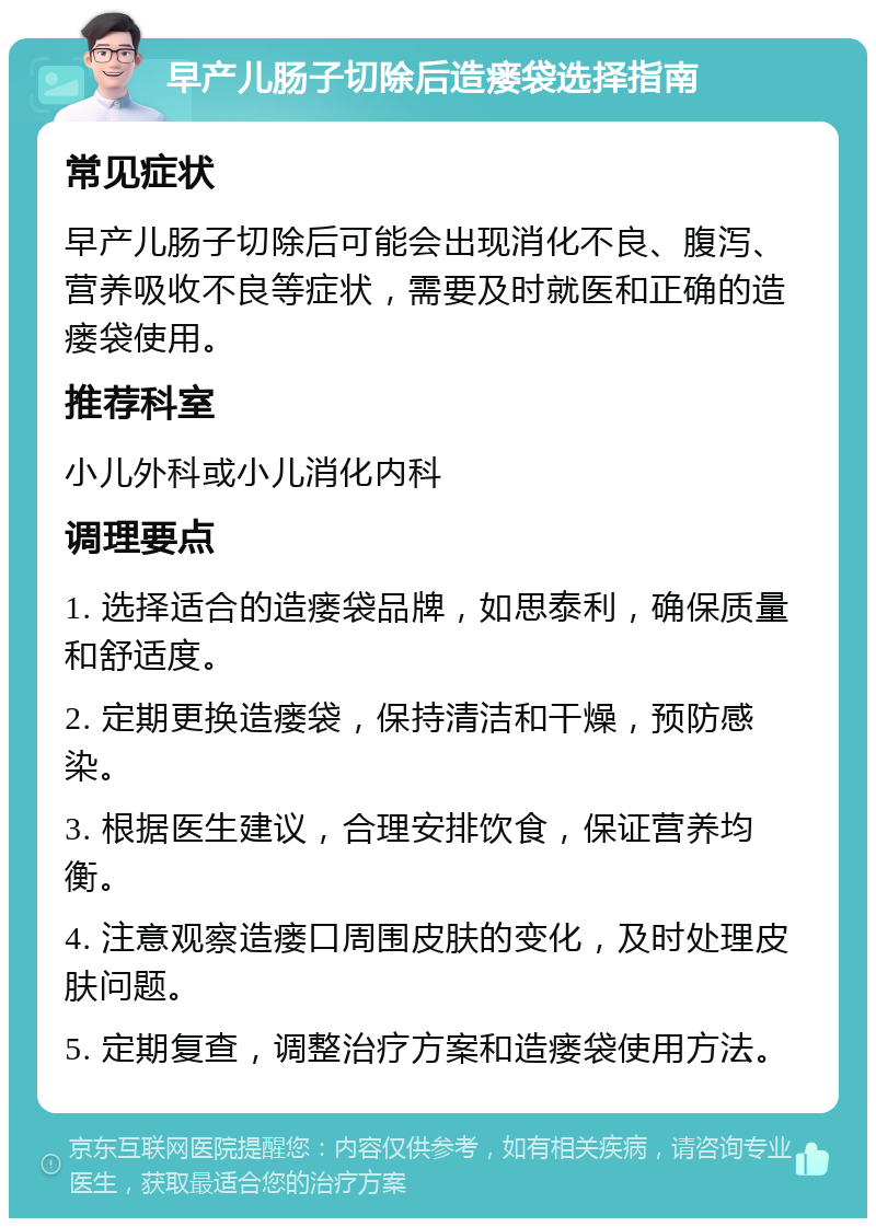 早产儿肠子切除后造瘘袋选择指南 常见症状 早产儿肠子切除后可能会出现消化不良、腹泻、营养吸收不良等症状，需要及时就医和正确的造瘘袋使用。 推荐科室 小儿外科或小儿消化内科 调理要点 1. 选择适合的造瘘袋品牌，如思泰利，确保质量和舒适度。 2. 定期更换造瘘袋，保持清洁和干燥，预防感染。 3. 根据医生建议，合理安排饮食，保证营养均衡。 4. 注意观察造瘘口周围皮肤的变化，及时处理皮肤问题。 5. 定期复查，调整治疗方案和造瘘袋使用方法。