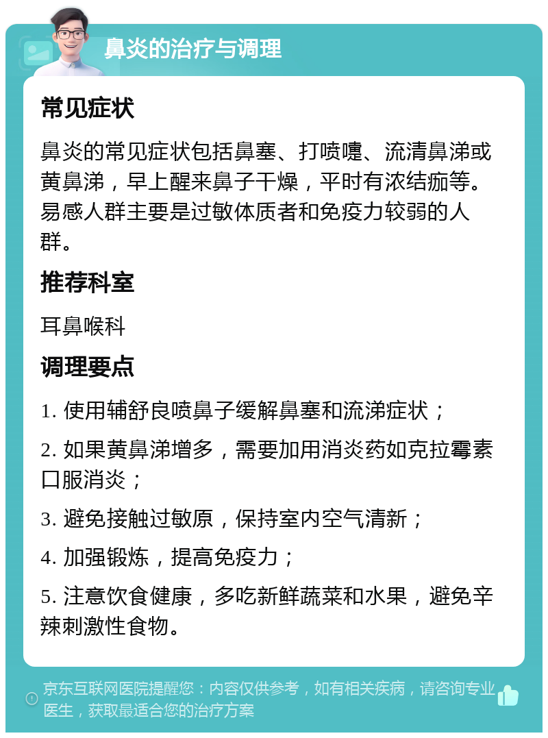 鼻炎的治疗与调理 常见症状 鼻炎的常见症状包括鼻塞、打喷嚏、流清鼻涕或黄鼻涕，早上醒来鼻子干燥，平时有浓结痂等。易感人群主要是过敏体质者和免疫力较弱的人群。 推荐科室 耳鼻喉科 调理要点 1. 使用辅舒良喷鼻子缓解鼻塞和流涕症状； 2. 如果黄鼻涕增多，需要加用消炎药如克拉霉素口服消炎； 3. 避免接触过敏原，保持室内空气清新； 4. 加强锻炼，提高免疫力； 5. 注意饮食健康，多吃新鲜蔬菜和水果，避免辛辣刺激性食物。