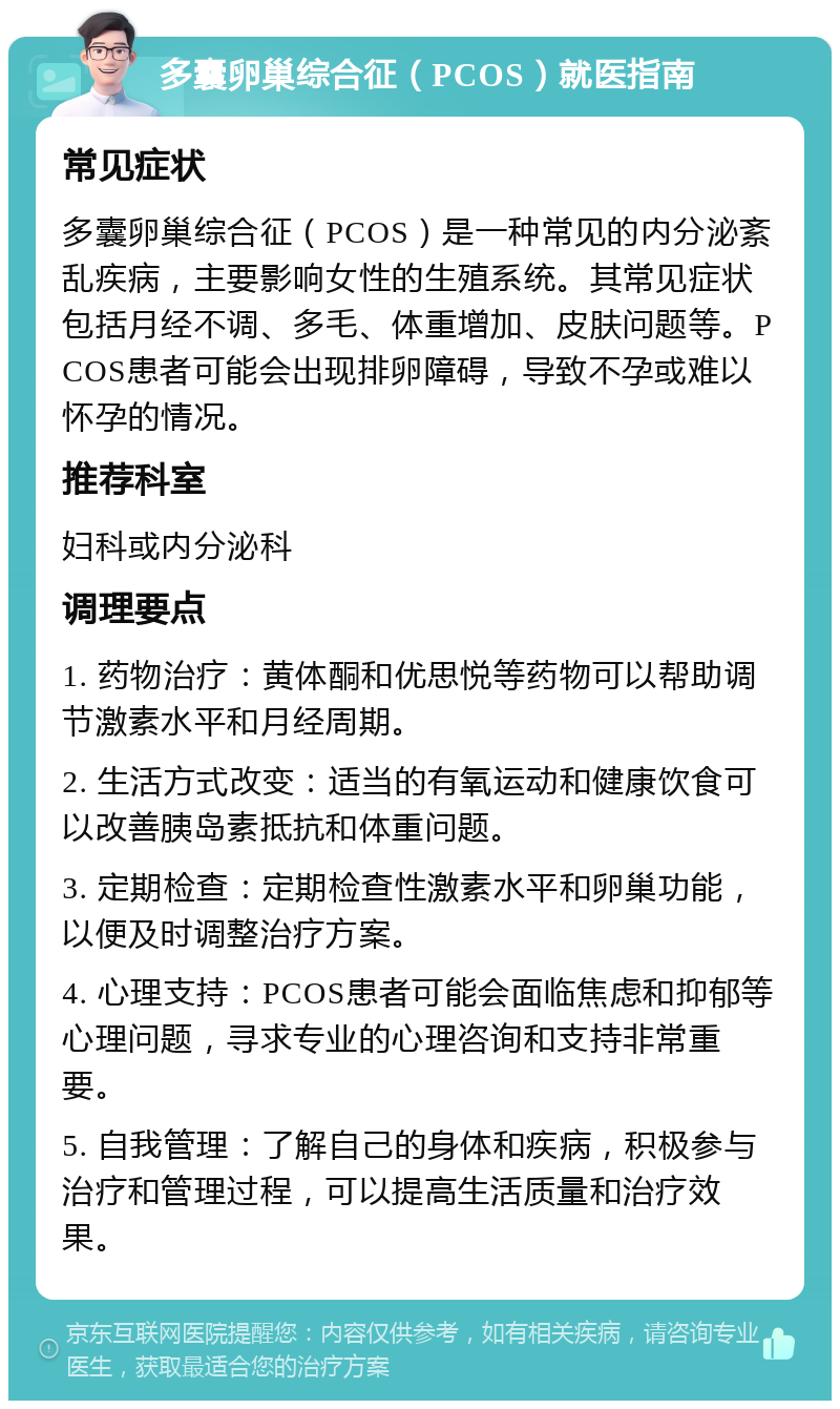 多囊卵巢综合征（PCOS）就医指南 常见症状 多囊卵巢综合征（PCOS）是一种常见的内分泌紊乱疾病，主要影响女性的生殖系统。其常见症状包括月经不调、多毛、体重增加、皮肤问题等。PCOS患者可能会出现排卵障碍，导致不孕或难以怀孕的情况。 推荐科室 妇科或内分泌科 调理要点 1. 药物治疗：黄体酮和优思悦等药物可以帮助调节激素水平和月经周期。 2. 生活方式改变：适当的有氧运动和健康饮食可以改善胰岛素抵抗和体重问题。 3. 定期检查：定期检查性激素水平和卵巢功能，以便及时调整治疗方案。 4. 心理支持：PCOS患者可能会面临焦虑和抑郁等心理问题，寻求专业的心理咨询和支持非常重要。 5. 自我管理：了解自己的身体和疾病，积极参与治疗和管理过程，可以提高生活质量和治疗效果。