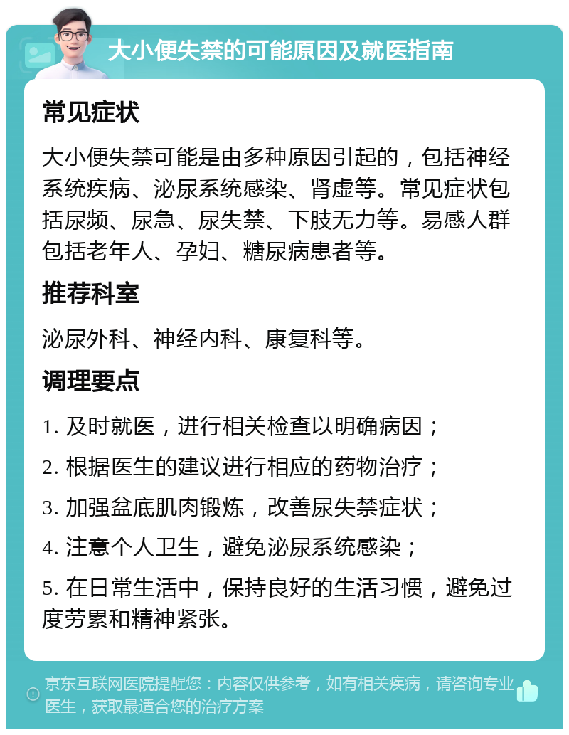 大小便失禁的可能原因及就医指南 常见症状 大小便失禁可能是由多种原因引起的，包括神经系统疾病、泌尿系统感染、肾虚等。常见症状包括尿频、尿急、尿失禁、下肢无力等。易感人群包括老年人、孕妇、糖尿病患者等。 推荐科室 泌尿外科、神经内科、康复科等。 调理要点 1. 及时就医，进行相关检查以明确病因； 2. 根据医生的建议进行相应的药物治疗； 3. 加强盆底肌肉锻炼，改善尿失禁症状； 4. 注意个人卫生，避免泌尿系统感染； 5. 在日常生活中，保持良好的生活习惯，避免过度劳累和精神紧张。