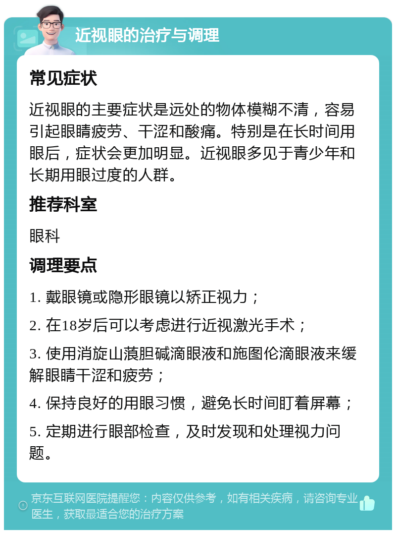 近视眼的治疗与调理 常见症状 近视眼的主要症状是远处的物体模糊不清，容易引起眼睛疲劳、干涩和酸痛。特别是在长时间用眼后，症状会更加明显。近视眼多见于青少年和长期用眼过度的人群。 推荐科室 眼科 调理要点 1. 戴眼镜或隐形眼镜以矫正视力； 2. 在18岁后可以考虑进行近视激光手术； 3. 使用消旋山蒗胆碱滴眼液和施图伦滴眼液来缓解眼睛干涩和疲劳； 4. 保持良好的用眼习惯，避免长时间盯着屏幕； 5. 定期进行眼部检查，及时发现和处理视力问题。