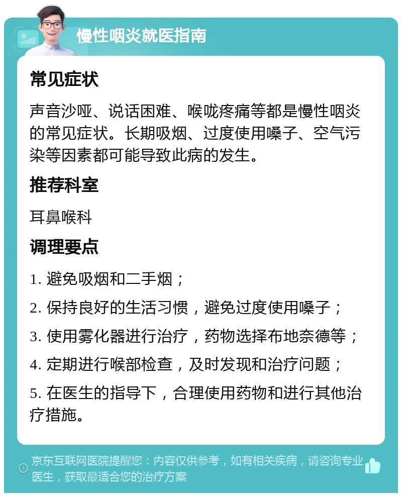 慢性咽炎就医指南 常见症状 声音沙哑、说话困难、喉咙疼痛等都是慢性咽炎的常见症状。长期吸烟、过度使用嗓子、空气污染等因素都可能导致此病的发生。 推荐科室 耳鼻喉科 调理要点 1. 避免吸烟和二手烟； 2. 保持良好的生活习惯，避免过度使用嗓子； 3. 使用雾化器进行治疗，药物选择布地奈德等； 4. 定期进行喉部检查，及时发现和治疗问题； 5. 在医生的指导下，合理使用药物和进行其他治疗措施。