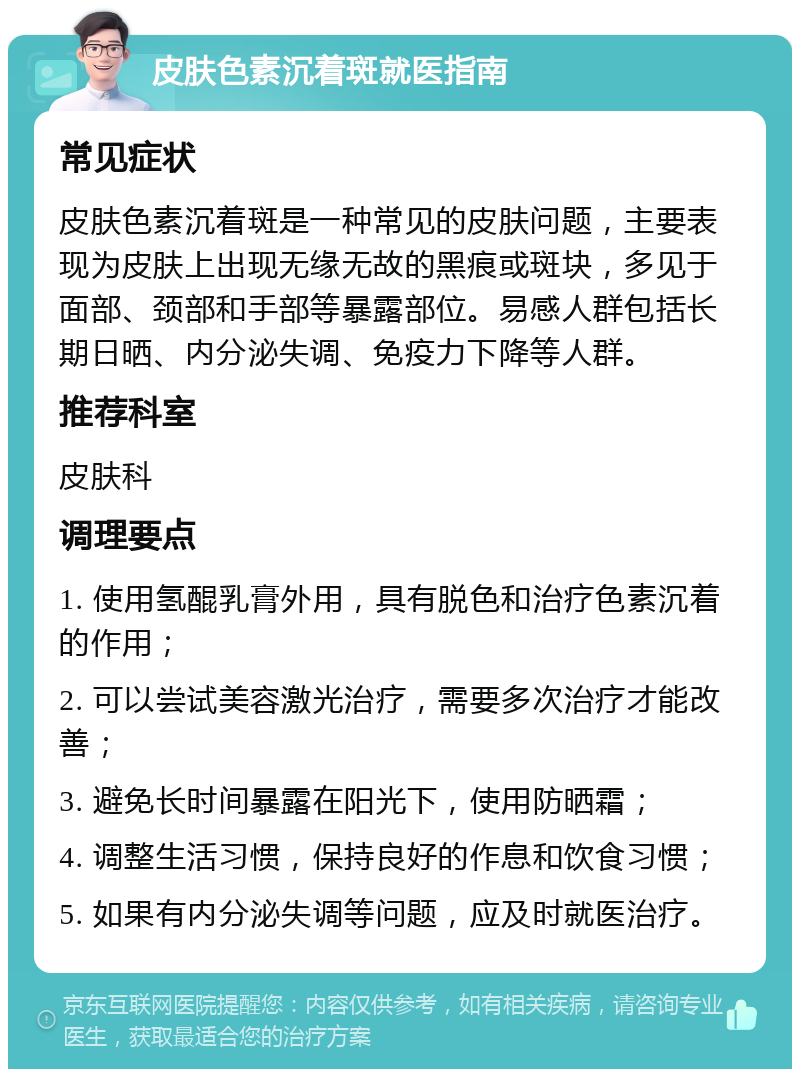 皮肤色素沉着斑就医指南 常见症状 皮肤色素沉着斑是一种常见的皮肤问题，主要表现为皮肤上出现无缘无故的黑痕或斑块，多见于面部、颈部和手部等暴露部位。易感人群包括长期日晒、内分泌失调、免疫力下降等人群。 推荐科室 皮肤科 调理要点 1. 使用氢醌乳膏外用，具有脱色和治疗色素沉着的作用； 2. 可以尝试美容激光治疗，需要多次治疗才能改善； 3. 避免长时间暴露在阳光下，使用防晒霜； 4. 调整生活习惯，保持良好的作息和饮食习惯； 5. 如果有内分泌失调等问题，应及时就医治疗。