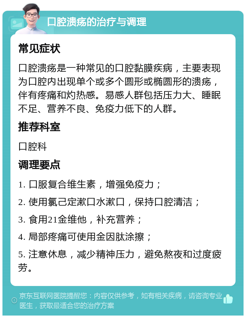 口腔溃疡的治疗与调理 常见症状 口腔溃疡是一种常见的口腔黏膜疾病，主要表现为口腔内出现单个或多个圆形或椭圆形的溃疡，伴有疼痛和灼热感。易感人群包括压力大、睡眠不足、营养不良、免疫力低下的人群。 推荐科室 口腔科 调理要点 1. 口服复合维生素，增强免疫力； 2. 使用氯己定漱口水漱口，保持口腔清洁； 3. 食用21金维他，补充营养； 4. 局部疼痛可使用金因肽涂擦； 5. 注意休息，减少精神压力，避免熬夜和过度疲劳。