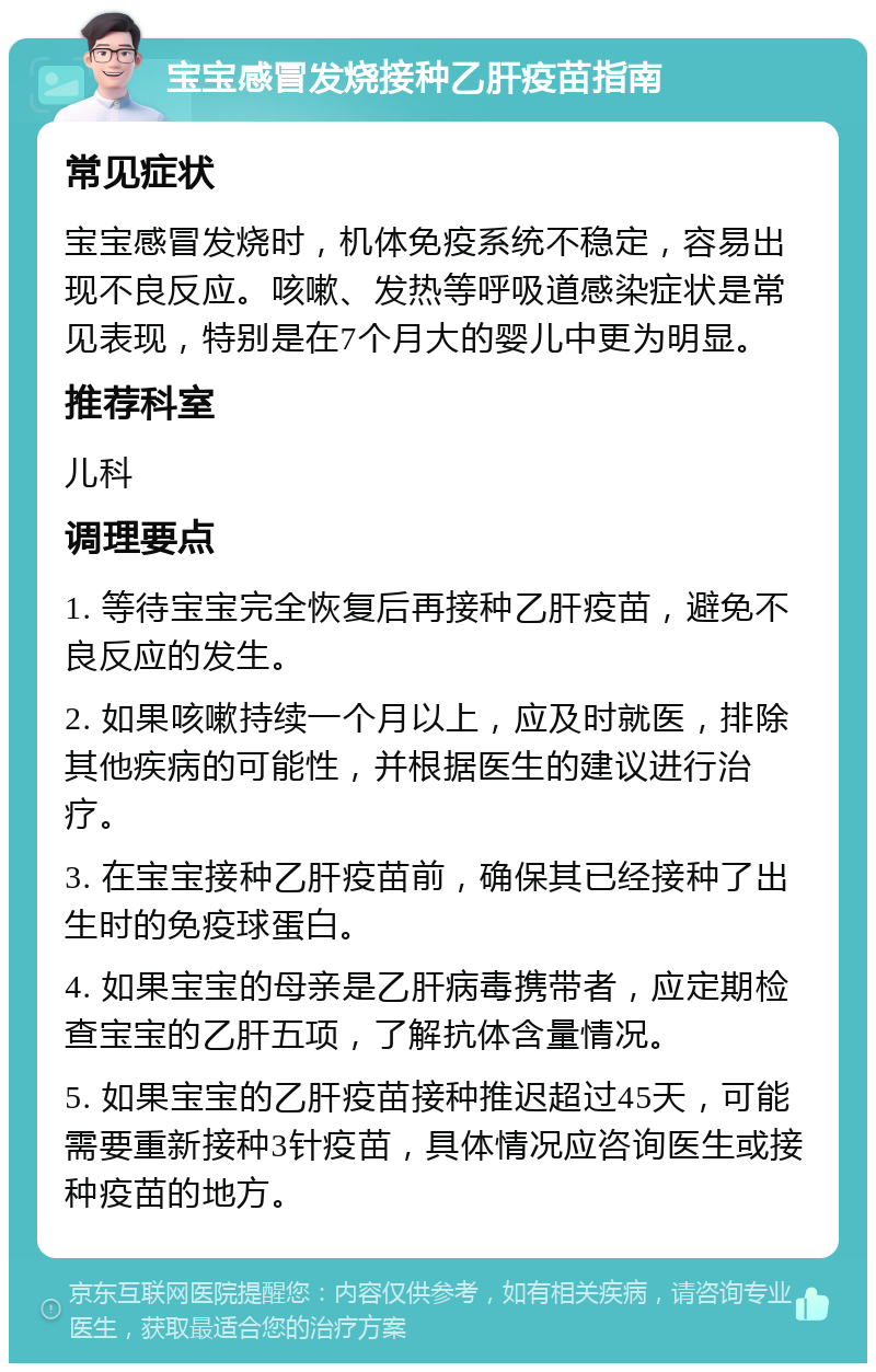 宝宝感冒发烧接种乙肝疫苗指南 常见症状 宝宝感冒发烧时，机体免疫系统不稳定，容易出现不良反应。咳嗽、发热等呼吸道感染症状是常见表现，特别是在7个月大的婴儿中更为明显。 推荐科室 儿科 调理要点 1. 等待宝宝完全恢复后再接种乙肝疫苗，避免不良反应的发生。 2. 如果咳嗽持续一个月以上，应及时就医，排除其他疾病的可能性，并根据医生的建议进行治疗。 3. 在宝宝接种乙肝疫苗前，确保其已经接种了出生时的免疫球蛋白。 4. 如果宝宝的母亲是乙肝病毒携带者，应定期检查宝宝的乙肝五项，了解抗体含量情况。 5. 如果宝宝的乙肝疫苗接种推迟超过45天，可能需要重新接种3针疫苗，具体情况应咨询医生或接种疫苗的地方。