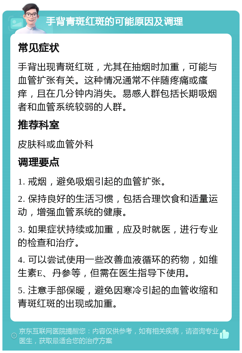 手背青斑红斑的可能原因及调理 常见症状 手背出现青斑红斑，尤其在抽烟时加重，可能与血管扩张有关。这种情况通常不伴随疼痛或瘙痒，且在几分钟内消失。易感人群包括长期吸烟者和血管系统较弱的人群。 推荐科室 皮肤科或血管外科 调理要点 1. 戒烟，避免吸烟引起的血管扩张。 2. 保持良好的生活习惯，包括合理饮食和适量运动，增强血管系统的健康。 3. 如果症状持续或加重，应及时就医，进行专业的检查和治疗。 4. 可以尝试使用一些改善血液循环的药物，如维生素E、丹参等，但需在医生指导下使用。 5. 注意手部保暖，避免因寒冷引起的血管收缩和青斑红斑的出现或加重。