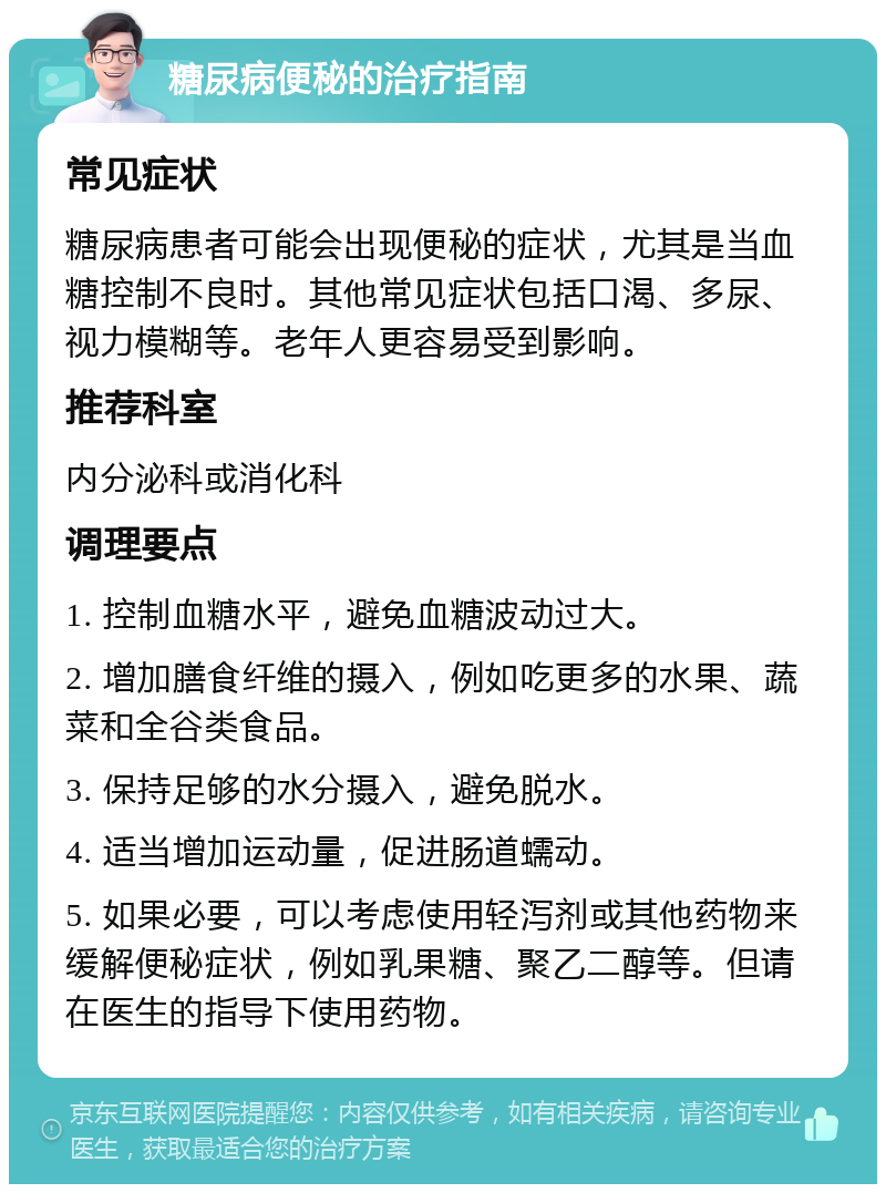 糖尿病便秘的治疗指南 常见症状 糖尿病患者可能会出现便秘的症状，尤其是当血糖控制不良时。其他常见症状包括口渴、多尿、视力模糊等。老年人更容易受到影响。 推荐科室 内分泌科或消化科 调理要点 1. 控制血糖水平，避免血糖波动过大。 2. 增加膳食纤维的摄入，例如吃更多的水果、蔬菜和全谷类食品。 3. 保持足够的水分摄入，避免脱水。 4. 适当增加运动量，促进肠道蠕动。 5. 如果必要，可以考虑使用轻泻剂或其他药物来缓解便秘症状，例如乳果糖、聚乙二醇等。但请在医生的指导下使用药物。