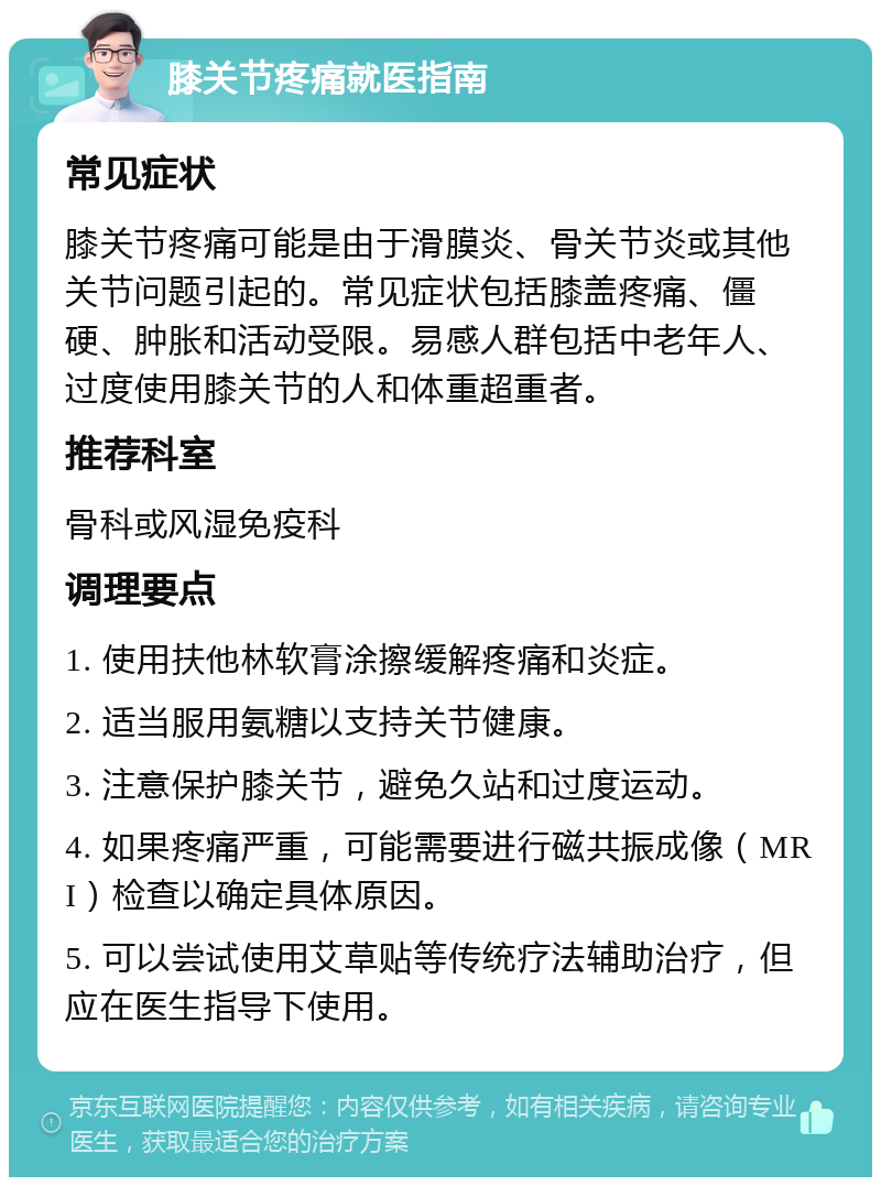 膝关节疼痛就医指南 常见症状 膝关节疼痛可能是由于滑膜炎、骨关节炎或其他关节问题引起的。常见症状包括膝盖疼痛、僵硬、肿胀和活动受限。易感人群包括中老年人、过度使用膝关节的人和体重超重者。 推荐科室 骨科或风湿免疫科 调理要点 1. 使用扶他林软膏涂擦缓解疼痛和炎症。 2. 适当服用氨糖以支持关节健康。 3. 注意保护膝关节，避免久站和过度运动。 4. 如果疼痛严重，可能需要进行磁共振成像（MRI）检查以确定具体原因。 5. 可以尝试使用艾草贴等传统疗法辅助治疗，但应在医生指导下使用。