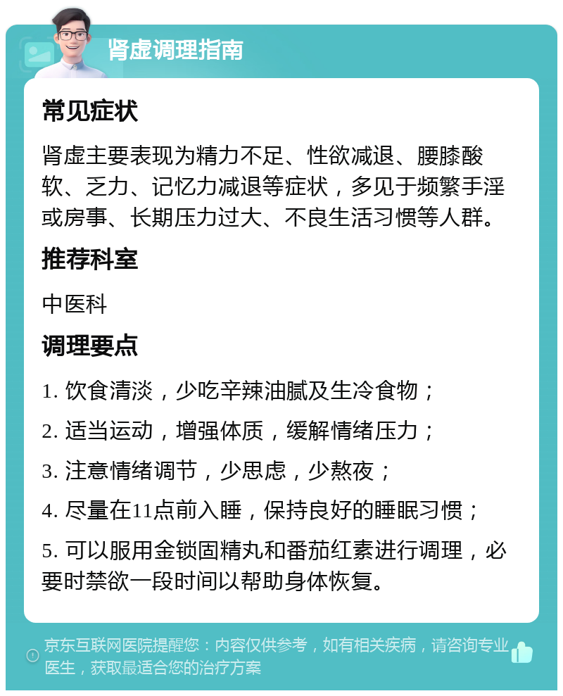 肾虚调理指南 常见症状 肾虚主要表现为精力不足、性欲减退、腰膝酸软、乏力、记忆力减退等症状，多见于频繁手淫或房事、长期压力过大、不良生活习惯等人群。 推荐科室 中医科 调理要点 1. 饮食清淡，少吃辛辣油腻及生冷食物； 2. 适当运动，增强体质，缓解情绪压力； 3. 注意情绪调节，少思虑，少熬夜； 4. 尽量在11点前入睡，保持良好的睡眠习惯； 5. 可以服用金锁固精丸和番茄红素进行调理，必要时禁欲一段时间以帮助身体恢复。