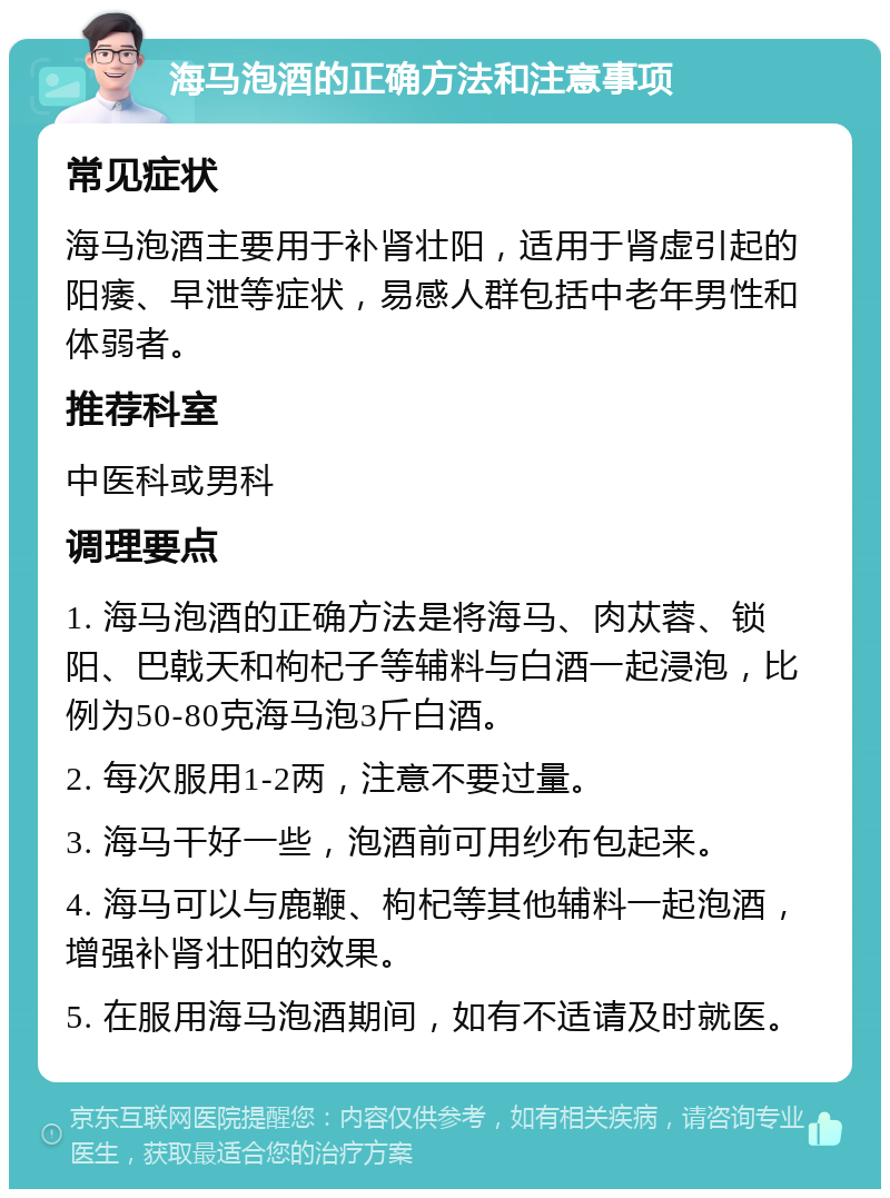 海马泡酒的正确方法和注意事项 常见症状 海马泡酒主要用于补肾壮阳，适用于肾虚引起的阳痿、早泄等症状，易感人群包括中老年男性和体弱者。 推荐科室 中医科或男科 调理要点 1. 海马泡酒的正确方法是将海马、肉苁蓉、锁阳、巴戟天和枸杞子等辅料与白酒一起浸泡，比例为50-80克海马泡3斤白酒。 2. 每次服用1-2两，注意不要过量。 3. 海马干好一些，泡酒前可用纱布包起来。 4. 海马可以与鹿鞭、枸杞等其他辅料一起泡酒，增强补肾壮阳的效果。 5. 在服用海马泡酒期间，如有不适请及时就医。