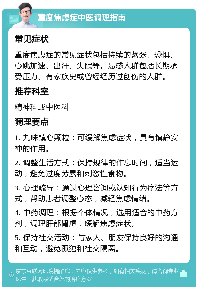 重度焦虑症中医调理指南 常见症状 重度焦虑症的常见症状包括持续的紧张、恐惧、心跳加速、出汗、失眠等。易感人群包括长期承受压力、有家族史或曾经经历过创伤的人群。 推荐科室 精神科或中医科 调理要点 1. 九味镇心颗粒：可缓解焦虑症状，具有镇静安神的作用。 2. 调整生活方式：保持规律的作息时间，适当运动，避免过度劳累和刺激性食物。 3. 心理疏导：通过心理咨询或认知行为疗法等方式，帮助患者调整心态，减轻焦虑情绪。 4. 中药调理：根据个体情况，选用适合的中药方剂，调理肝郁肾虚，缓解焦虑症状。 5. 保持社交活动：与家人、朋友保持良好的沟通和互动，避免孤独和社交隔离。