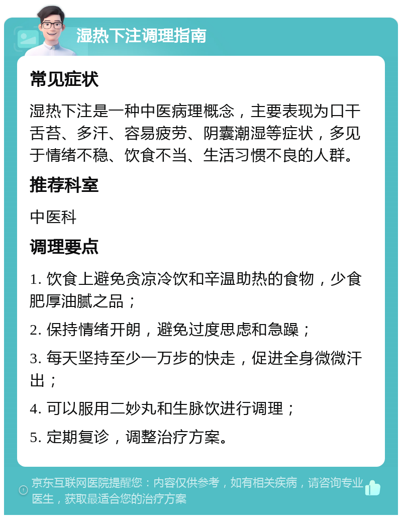 湿热下注调理指南 常见症状 湿热下注是一种中医病理概念，主要表现为口干舌苔、多汗、容易疲劳、阴囊潮湿等症状，多见于情绪不稳、饮食不当、生活习惯不良的人群。 推荐科室 中医科 调理要点 1. 饮食上避免贪凉冷饮和辛温助热的食物，少食肥厚油腻之品； 2. 保持情绪开朗，避免过度思虑和急躁； 3. 每天坚持至少一万步的快走，促进全身微微汗出； 4. 可以服用二妙丸和生脉饮进行调理； 5. 定期复诊，调整治疗方案。