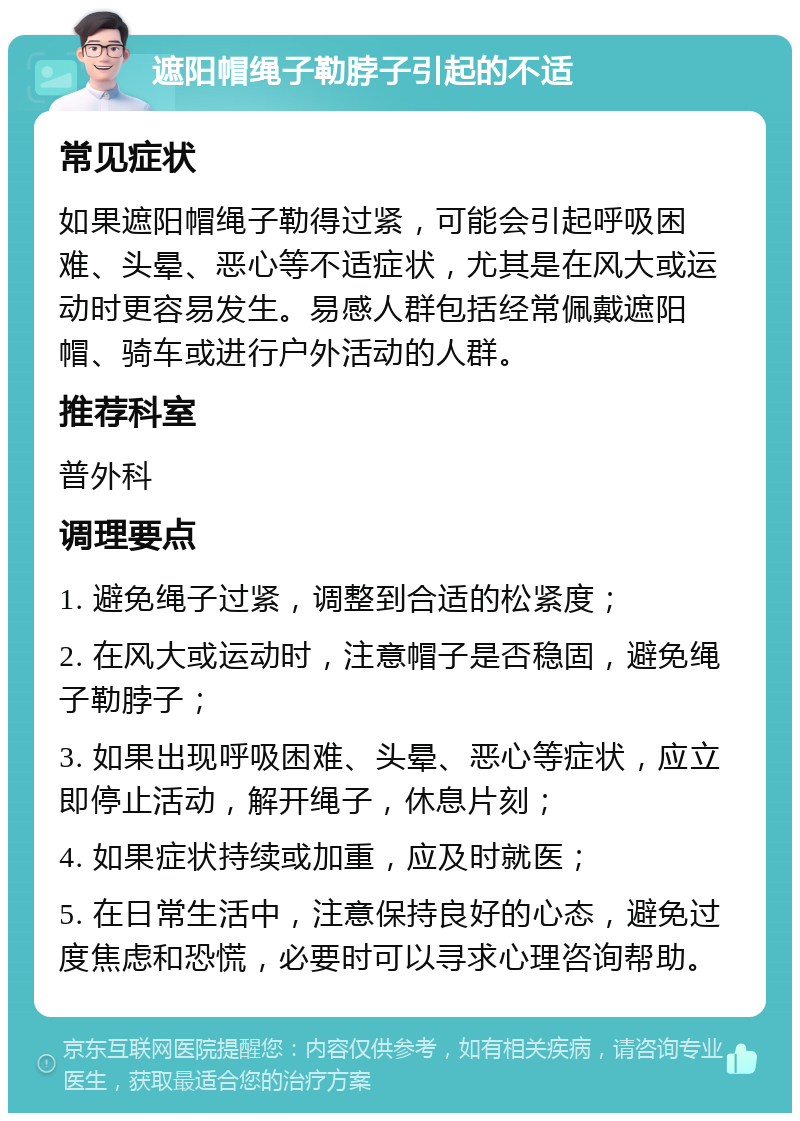 遮阳帽绳子勒脖子引起的不适 常见症状 如果遮阳帽绳子勒得过紧，可能会引起呼吸困难、头晕、恶心等不适症状，尤其是在风大或运动时更容易发生。易感人群包括经常佩戴遮阳帽、骑车或进行户外活动的人群。 推荐科室 普外科 调理要点 1. 避免绳子过紧，调整到合适的松紧度； 2. 在风大或运动时，注意帽子是否稳固，避免绳子勒脖子； 3. 如果出现呼吸困难、头晕、恶心等症状，应立即停止活动，解开绳子，休息片刻； 4. 如果症状持续或加重，应及时就医； 5. 在日常生活中，注意保持良好的心态，避免过度焦虑和恐慌，必要时可以寻求心理咨询帮助。