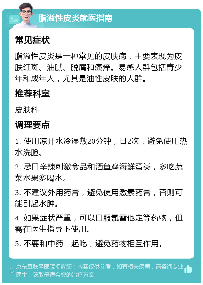 脂溢性皮炎就医指南 常见症状 脂溢性皮炎是一种常见的皮肤病，主要表现为皮肤红斑、油腻、脱屑和瘙痒。易感人群包括青少年和成年人，尤其是油性皮肤的人群。 推荐科室 皮肤科 调理要点 1. 使用凉开水冷湿敷20分钟，日2次，避免使用热水洗脸。 2. 忌口辛辣刺激食品和酒鱼鸡海鲜蛋类，多吃蔬菜水果多喝水。 3. 不建议外用药膏，避免使用激素药膏，否则可能引起水肿。 4. 如果症状严重，可以口服氯雷他定等药物，但需在医生指导下使用。 5. 不要和中药一起吃，避免药物相互作用。