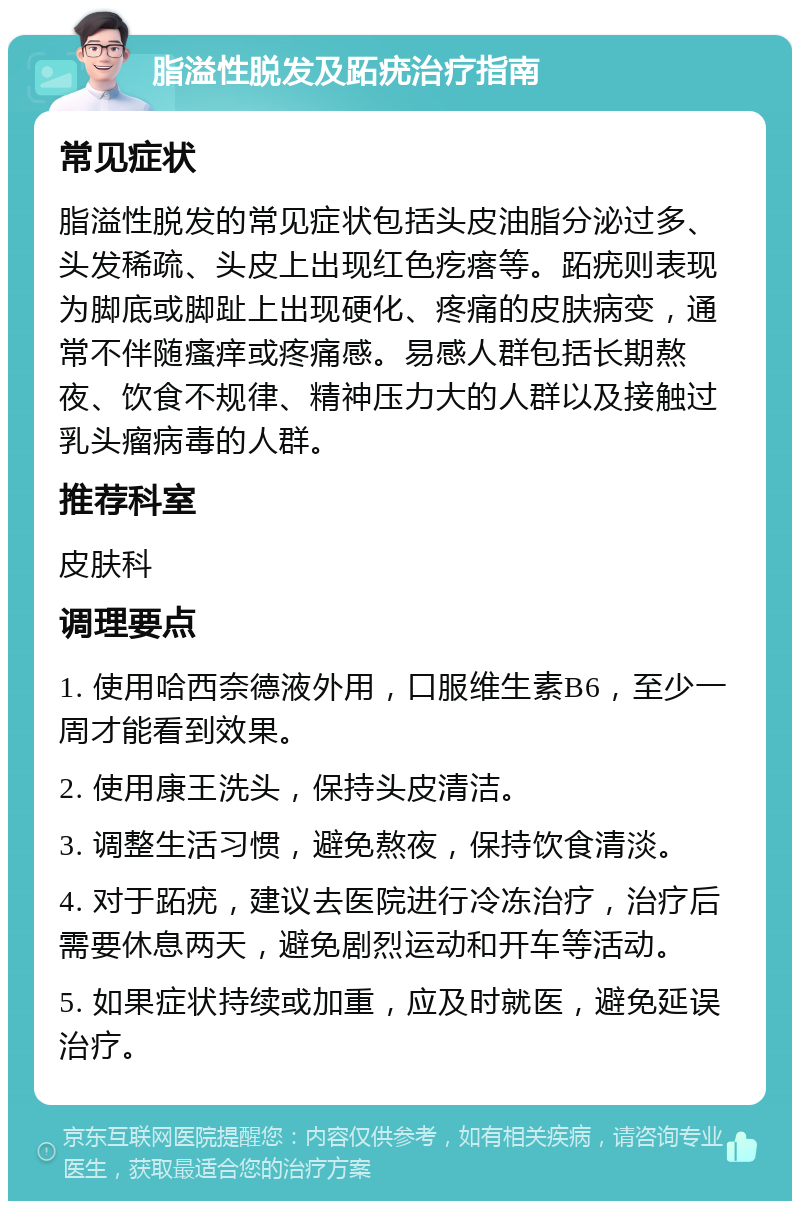 脂溢性脱发及跖疣治疗指南 常见症状 脂溢性脱发的常见症状包括头皮油脂分泌过多、头发稀疏、头皮上出现红色疙瘩等。跖疣则表现为脚底或脚趾上出现硬化、疼痛的皮肤病变，通常不伴随瘙痒或疼痛感。易感人群包括长期熬夜、饮食不规律、精神压力大的人群以及接触过乳头瘤病毒的人群。 推荐科室 皮肤科 调理要点 1. 使用哈西奈德液外用，口服维生素B6，至少一周才能看到效果。 2. 使用康王洗头，保持头皮清洁。 3. 调整生活习惯，避免熬夜，保持饮食清淡。 4. 对于跖疣，建议去医院进行冷冻治疗，治疗后需要休息两天，避免剧烈运动和开车等活动。 5. 如果症状持续或加重，应及时就医，避免延误治疗。