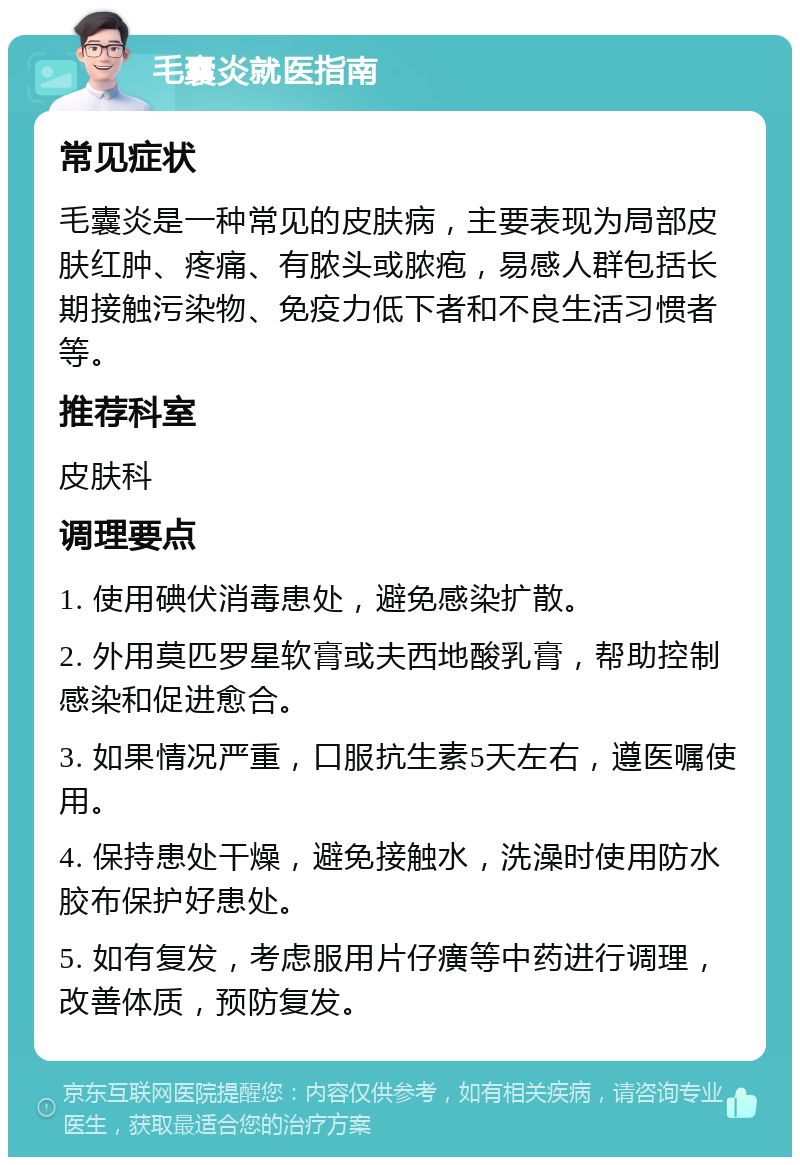 毛囊炎就医指南 常见症状 毛囊炎是一种常见的皮肤病，主要表现为局部皮肤红肿、疼痛、有脓头或脓疱，易感人群包括长期接触污染物、免疫力低下者和不良生活习惯者等。 推荐科室 皮肤科 调理要点 1. 使用碘伏消毒患处，避免感染扩散。 2. 外用莫匹罗星软膏或夫西地酸乳膏，帮助控制感染和促进愈合。 3. 如果情况严重，口服抗生素5天左右，遵医嘱使用。 4. 保持患处干燥，避免接触水，洗澡时使用防水胶布保护好患处。 5. 如有复发，考虑服用片仔癀等中药进行调理，改善体质，预防复发。