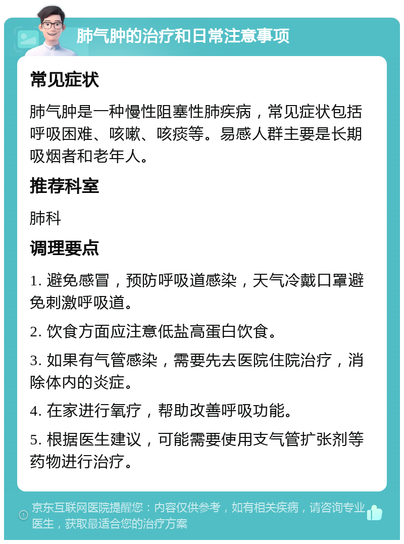 肺气肿的治疗和日常注意事项 常见症状 肺气肿是一种慢性阻塞性肺疾病，常见症状包括呼吸困难、咳嗽、咳痰等。易感人群主要是长期吸烟者和老年人。 推荐科室 肺科 调理要点 1. 避免感冒，预防呼吸道感染，天气冷戴口罩避免刺激呼吸道。 2. 饮食方面应注意低盐高蛋白饮食。 3. 如果有气管感染，需要先去医院住院治疗，消除体内的炎症。 4. 在家进行氧疗，帮助改善呼吸功能。 5. 根据医生建议，可能需要使用支气管扩张剂等药物进行治疗。