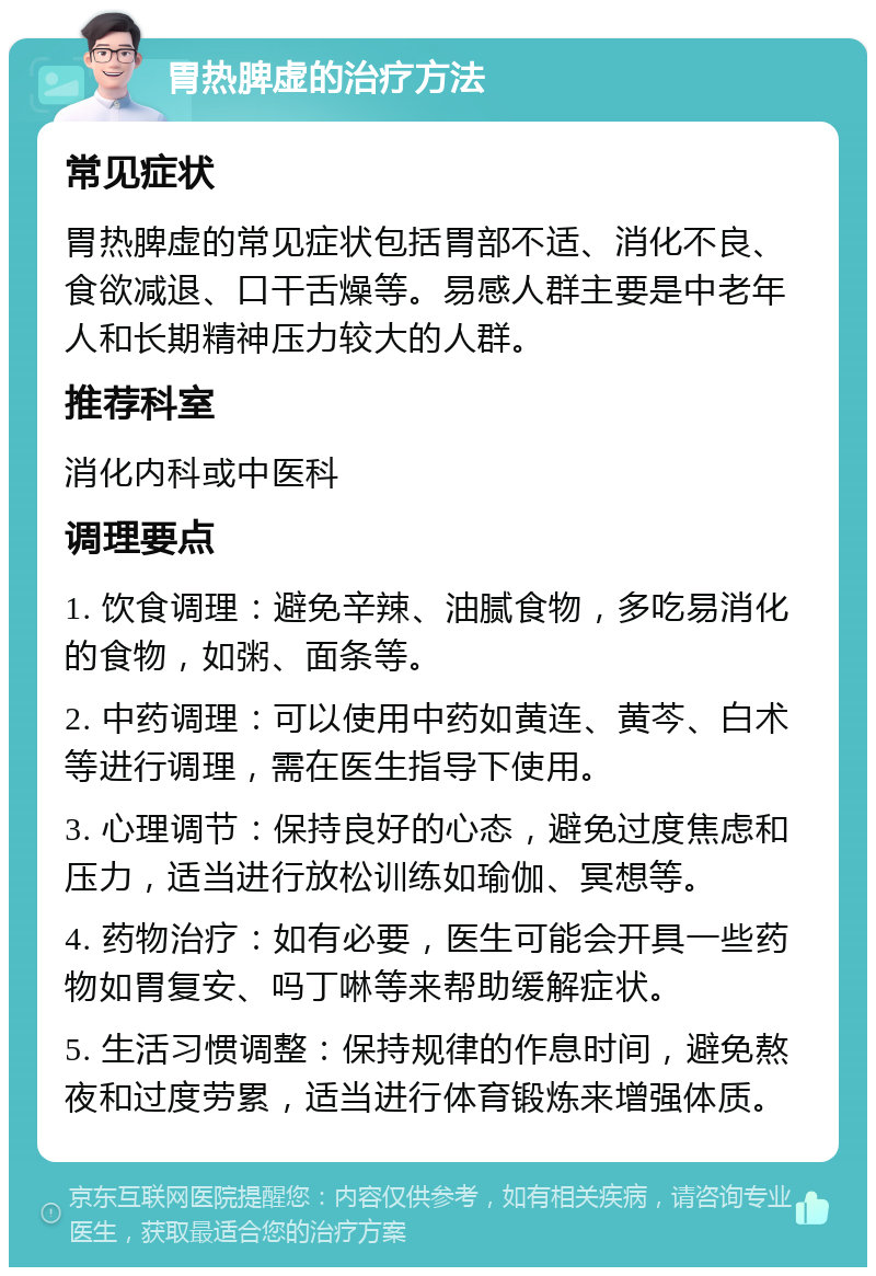 胃热脾虚的治疗方法 常见症状 胃热脾虚的常见症状包括胃部不适、消化不良、食欲减退、口干舌燥等。易感人群主要是中老年人和长期精神压力较大的人群。 推荐科室 消化内科或中医科 调理要点 1. 饮食调理：避免辛辣、油腻食物，多吃易消化的食物，如粥、面条等。 2. 中药调理：可以使用中药如黄连、黄芩、白术等进行调理，需在医生指导下使用。 3. 心理调节：保持良好的心态，避免过度焦虑和压力，适当进行放松训练如瑜伽、冥想等。 4. 药物治疗：如有必要，医生可能会开具一些药物如胃复安、吗丁啉等来帮助缓解症状。 5. 生活习惯调整：保持规律的作息时间，避免熬夜和过度劳累，适当进行体育锻炼来增强体质。