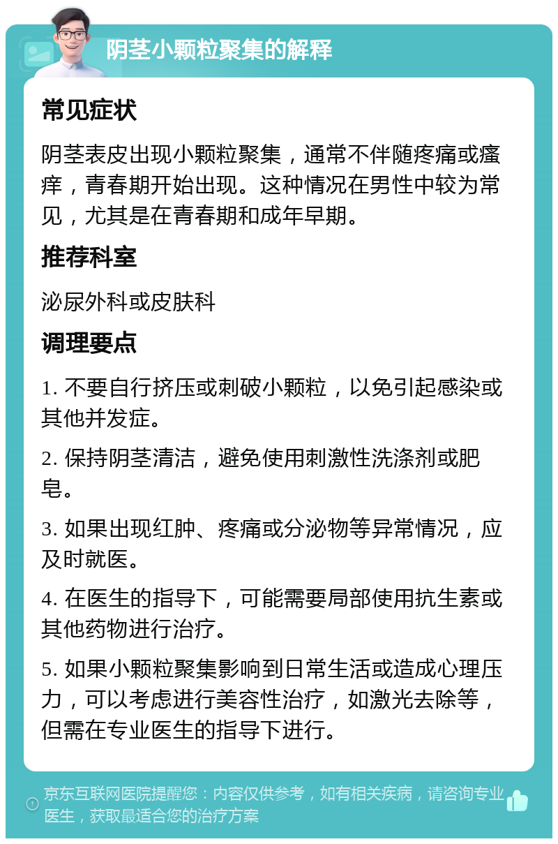 阴茎小颗粒聚集的解释 常见症状 阴茎表皮出现小颗粒聚集，通常不伴随疼痛或瘙痒，青春期开始出现。这种情况在男性中较为常见，尤其是在青春期和成年早期。 推荐科室 泌尿外科或皮肤科 调理要点 1. 不要自行挤压或刺破小颗粒，以免引起感染或其他并发症。 2. 保持阴茎清洁，避免使用刺激性洗涤剂或肥皂。 3. 如果出现红肿、疼痛或分泌物等异常情况，应及时就医。 4. 在医生的指导下，可能需要局部使用抗生素或其他药物进行治疗。 5. 如果小颗粒聚集影响到日常生活或造成心理压力，可以考虑进行美容性治疗，如激光去除等，但需在专业医生的指导下进行。