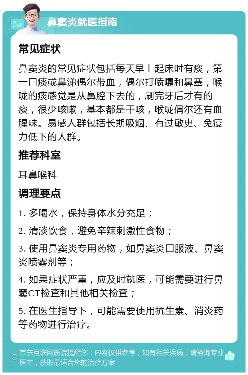 鼻窦炎就医指南 常见症状 鼻窦炎的常见症状包括每天早上起床时有痰，第一口痰或鼻涕偶尔带血，偶尔打喷嚏和鼻塞，喉咙的痰感觉是从鼻腔下去的，刷完牙后才有的痰，很少咳嗽，基本都是干咳，喉咙偶尔还有血腥味。易感人群包括长期吸烟、有过敏史、免疫力低下的人群。 推荐科室 耳鼻喉科 调理要点 1. 多喝水，保持身体水分充足； 2. 清淡饮食，避免辛辣刺激性食物； 3. 使用鼻窦炎专用药物，如鼻窦炎口服液、鼻窦炎喷雾剂等； 4. 如果症状严重，应及时就医，可能需要进行鼻窦CT检查和其他相关检查； 5. 在医生指导下，可能需要使用抗生素、消炎药等药物进行治疗。