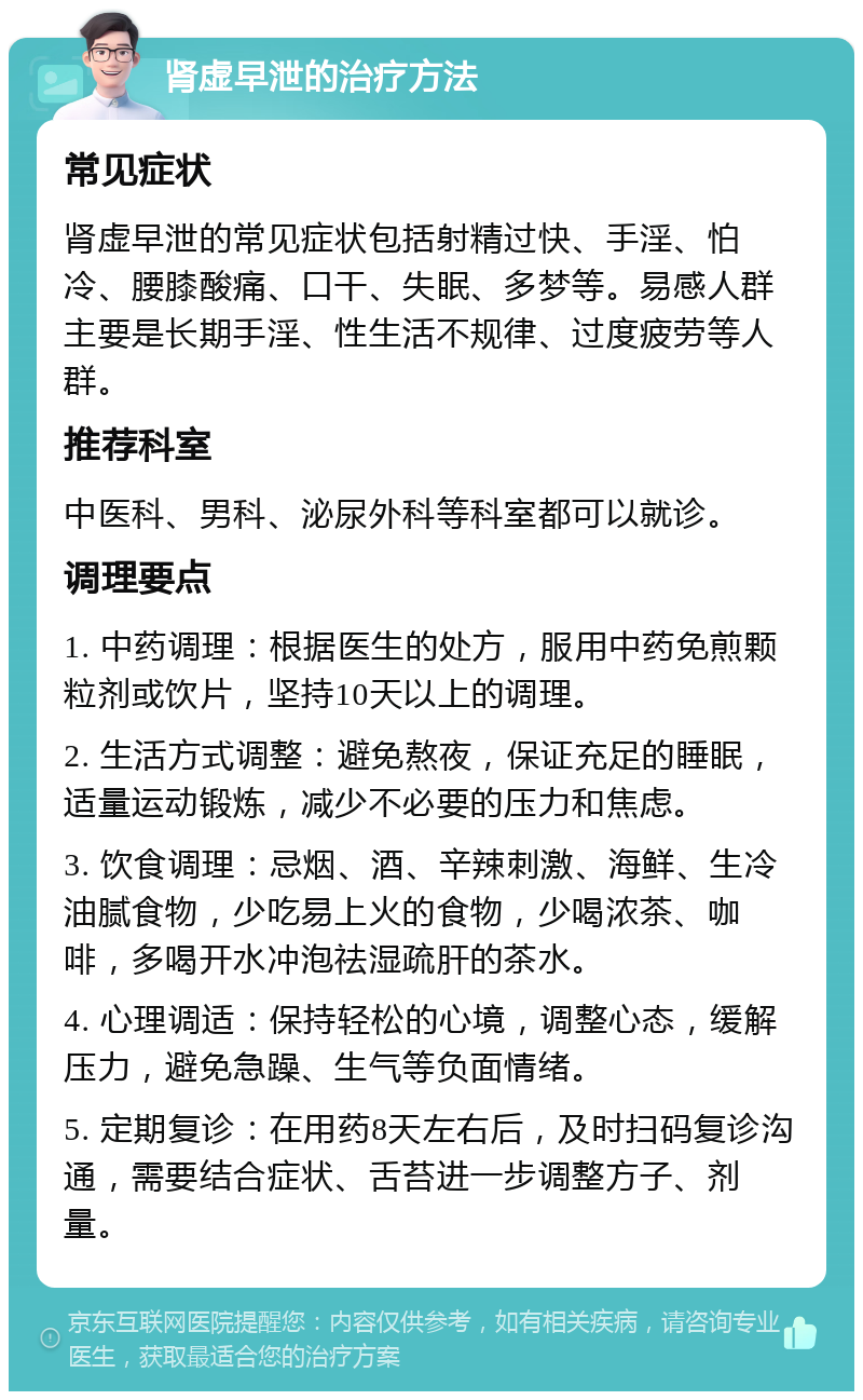 肾虚早泄的治疗方法 常见症状 肾虚早泄的常见症状包括射精过快、手淫、怕冷、腰膝酸痛、口干、失眠、多梦等。易感人群主要是长期手淫、性生活不规律、过度疲劳等人群。 推荐科室 中医科、男科、泌尿外科等科室都可以就诊。 调理要点 1. 中药调理：根据医生的处方，服用中药免煎颗粒剂或饮片，坚持10天以上的调理。 2. 生活方式调整：避免熬夜，保证充足的睡眠，适量运动锻炼，减少不必要的压力和焦虑。 3. 饮食调理：忌烟、酒、辛辣刺激、海鲜、生冷油腻食物，少吃易上火的食物，少喝浓茶、咖啡，多喝开水冲泡祛湿疏肝的茶水。 4. 心理调适：保持轻松的心境，调整心态，缓解压力，避免急躁、生气等负面情绪。 5. 定期复诊：在用药8天左右后，及时扫码复诊沟通，需要结合症状、舌苔进一步调整方子、剂量。