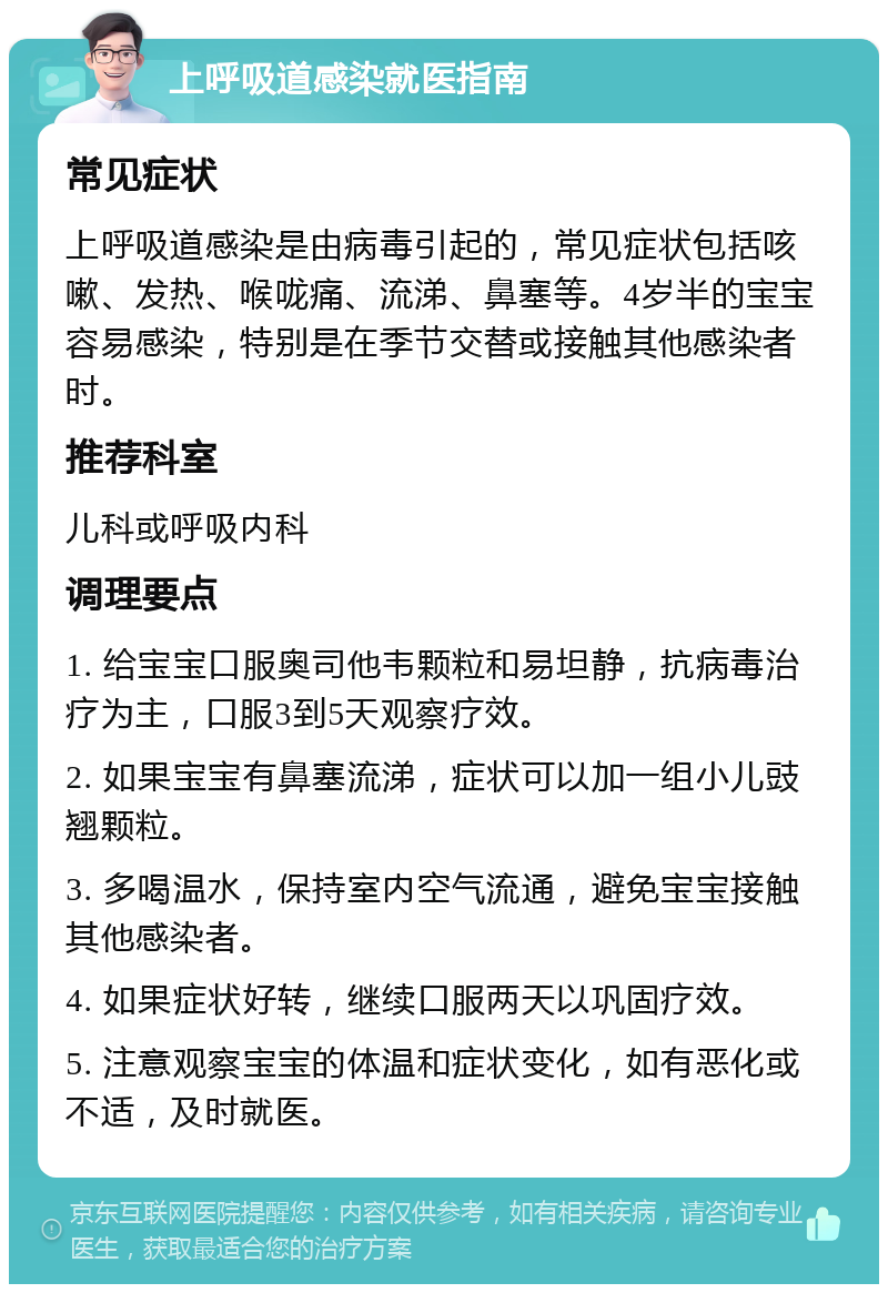 上呼吸道感染就医指南 常见症状 上呼吸道感染是由病毒引起的，常见症状包括咳嗽、发热、喉咙痛、流涕、鼻塞等。4岁半的宝宝容易感染，特别是在季节交替或接触其他感染者时。 推荐科室 儿科或呼吸内科 调理要点 1. 给宝宝口服奥司他韦颗粒和易坦静，抗病毒治疗为主，口服3到5天观察疗效。 2. 如果宝宝有鼻塞流涕，症状可以加一组小儿豉翘颗粒。 3. 多喝温水，保持室内空气流通，避免宝宝接触其他感染者。 4. 如果症状好转，继续口服两天以巩固疗效。 5. 注意观察宝宝的体温和症状变化，如有恶化或不适，及时就医。