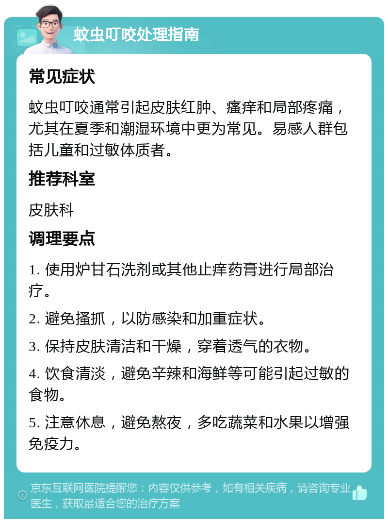 蚊虫叮咬处理指南 常见症状 蚊虫叮咬通常引起皮肤红肿、瘙痒和局部疼痛，尤其在夏季和潮湿环境中更为常见。易感人群包括儿童和过敏体质者。 推荐科室 皮肤科 调理要点 1. 使用炉甘石洗剂或其他止痒药膏进行局部治疗。 2. 避免搔抓，以防感染和加重症状。 3. 保持皮肤清洁和干燥，穿着透气的衣物。 4. 饮食清淡，避免辛辣和海鲜等可能引起过敏的食物。 5. 注意休息，避免熬夜，多吃蔬菜和水果以增强免疫力。