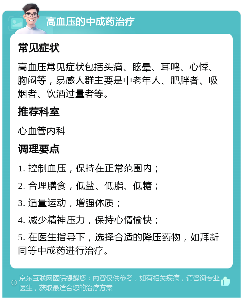 高血压的中成药治疗 常见症状 高血压常见症状包括头痛、眩晕、耳鸣、心悸、胸闷等，易感人群主要是中老年人、肥胖者、吸烟者、饮酒过量者等。 推荐科室 心血管内科 调理要点 1. 控制血压，保持在正常范围内； 2. 合理膳食，低盐、低脂、低糖； 3. 适量运动，增强体质； 4. 减少精神压力，保持心情愉快； 5. 在医生指导下，选择合适的降压药物，如拜新同等中成药进行治疗。