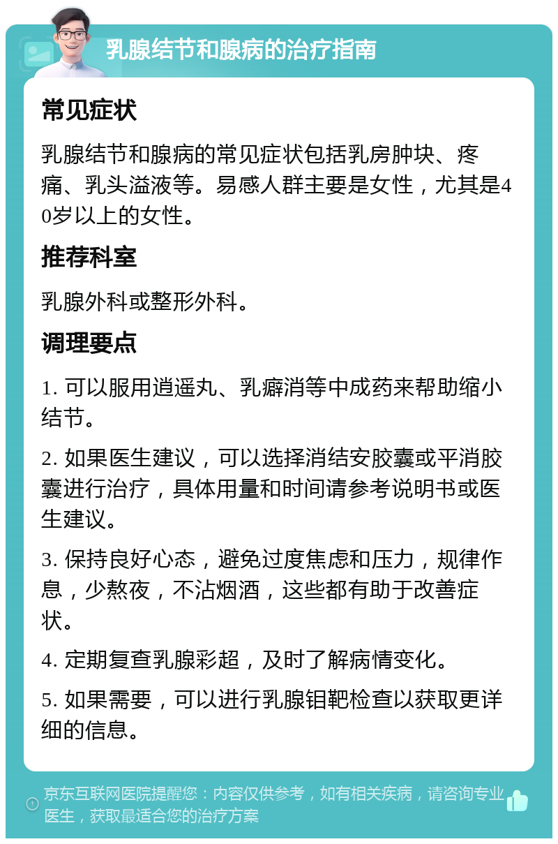 乳腺结节和腺病的治疗指南 常见症状 乳腺结节和腺病的常见症状包括乳房肿块、疼痛、乳头溢液等。易感人群主要是女性，尤其是40岁以上的女性。 推荐科室 乳腺外科或整形外科。 调理要点 1. 可以服用逍遥丸、乳癖消等中成药来帮助缩小结节。 2. 如果医生建议，可以选择消结安胶囊或平消胶囊进行治疗，具体用量和时间请参考说明书或医生建议。 3. 保持良好心态，避免过度焦虑和压力，规律作息，少熬夜，不沾烟酒，这些都有助于改善症状。 4. 定期复查乳腺彩超，及时了解病情变化。 5. 如果需要，可以进行乳腺钼靶检查以获取更详细的信息。