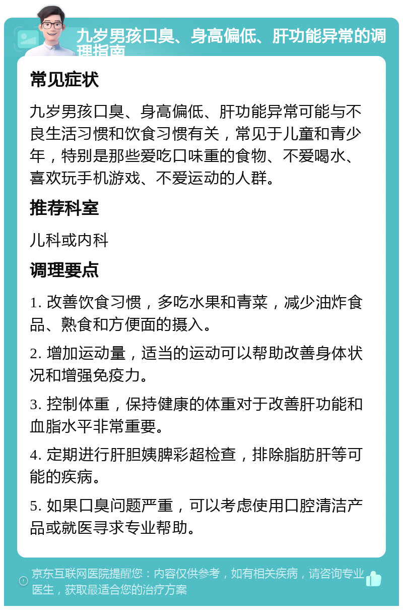 九岁男孩口臭、身高偏低、肝功能异常的调理指南 常见症状 九岁男孩口臭、身高偏低、肝功能异常可能与不良生活习惯和饮食习惯有关，常见于儿童和青少年，特别是那些爱吃口味重的食物、不爱喝水、喜欢玩手机游戏、不爱运动的人群。 推荐科室 儿科或内科 调理要点 1. 改善饮食习惯，多吃水果和青菜，减少油炸食品、熟食和方便面的摄入。 2. 增加运动量，适当的运动可以帮助改善身体状况和增强免疫力。 3. 控制体重，保持健康的体重对于改善肝功能和血脂水平非常重要。 4. 定期进行肝胆姨脾彩超检查，排除脂肪肝等可能的疾病。 5. 如果口臭问题严重，可以考虑使用口腔清洁产品或就医寻求专业帮助。