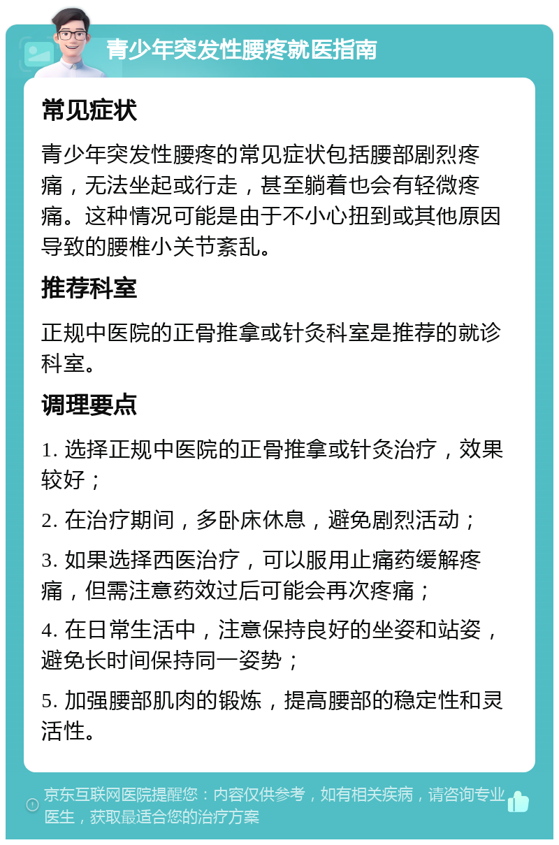 青少年突发性腰疼就医指南 常见症状 青少年突发性腰疼的常见症状包括腰部剧烈疼痛，无法坐起或行走，甚至躺着也会有轻微疼痛。这种情况可能是由于不小心扭到或其他原因导致的腰椎小关节紊乱。 推荐科室 正规中医院的正骨推拿或针灸科室是推荐的就诊科室。 调理要点 1. 选择正规中医院的正骨推拿或针灸治疗，效果较好； 2. 在治疗期间，多卧床休息，避免剧烈活动； 3. 如果选择西医治疗，可以服用止痛药缓解疼痛，但需注意药效过后可能会再次疼痛； 4. 在日常生活中，注意保持良好的坐姿和站姿，避免长时间保持同一姿势； 5. 加强腰部肌肉的锻炼，提高腰部的稳定性和灵活性。