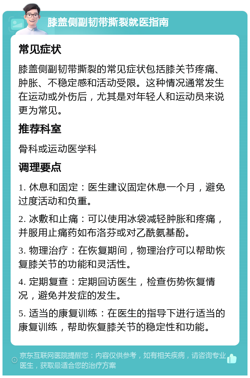 膝盖侧副韧带撕裂就医指南 常见症状 膝盖侧副韧带撕裂的常见症状包括膝关节疼痛、肿胀、不稳定感和活动受限。这种情况通常发生在运动或外伤后，尤其是对年轻人和运动员来说更为常见。 推荐科室 骨科或运动医学科 调理要点 1. 休息和固定：医生建议固定休息一个月，避免过度活动和负重。 2. 冰敷和止痛：可以使用冰袋减轻肿胀和疼痛，并服用止痛药如布洛芬或对乙酰氨基酚。 3. 物理治疗：在恢复期间，物理治疗可以帮助恢复膝关节的功能和灵活性。 4. 定期复查：定期回访医生，检查伤势恢复情况，避免并发症的发生。 5. 适当的康复训练：在医生的指导下进行适当的康复训练，帮助恢复膝关节的稳定性和功能。