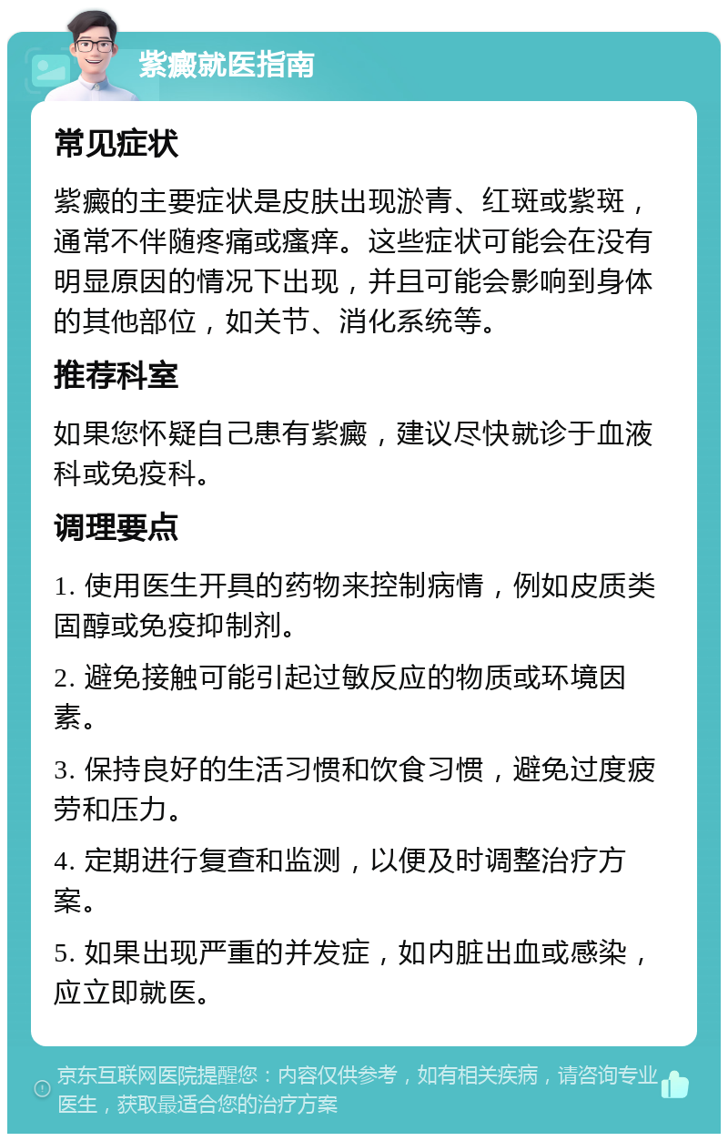 紫癜就医指南 常见症状 紫癜的主要症状是皮肤出现淤青、红斑或紫斑，通常不伴随疼痛或瘙痒。这些症状可能会在没有明显原因的情况下出现，并且可能会影响到身体的其他部位，如关节、消化系统等。 推荐科室 如果您怀疑自己患有紫癜，建议尽快就诊于血液科或免疫科。 调理要点 1. 使用医生开具的药物来控制病情，例如皮质类固醇或免疫抑制剂。 2. 避免接触可能引起过敏反应的物质或环境因素。 3. 保持良好的生活习惯和饮食习惯，避免过度疲劳和压力。 4. 定期进行复查和监测，以便及时调整治疗方案。 5. 如果出现严重的并发症，如内脏出血或感染，应立即就医。