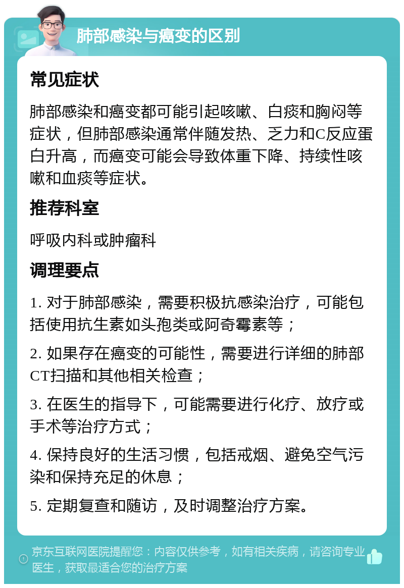 肺部感染与癌变的区别 常见症状 肺部感染和癌变都可能引起咳嗽、白痰和胸闷等症状，但肺部感染通常伴随发热、乏力和C反应蛋白升高，而癌变可能会导致体重下降、持续性咳嗽和血痰等症状。 推荐科室 呼吸内科或肿瘤科 调理要点 1. 对于肺部感染，需要积极抗感染治疗，可能包括使用抗生素如头孢类或阿奇霉素等； 2. 如果存在癌变的可能性，需要进行详细的肺部CT扫描和其他相关检查； 3. 在医生的指导下，可能需要进行化疗、放疗或手术等治疗方式； 4. 保持良好的生活习惯，包括戒烟、避免空气污染和保持充足的休息； 5. 定期复查和随访，及时调整治疗方案。