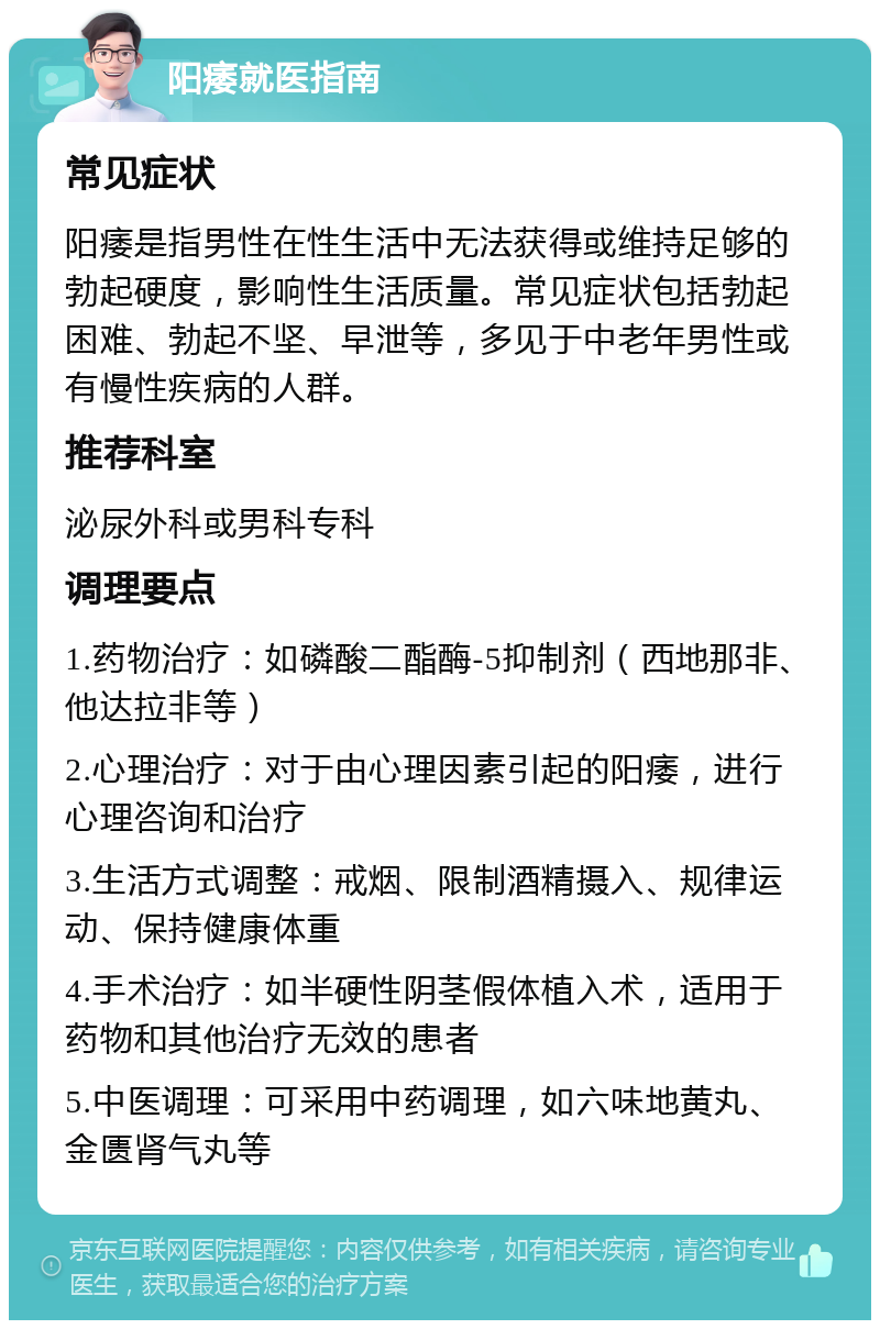 阳痿就医指南 常见症状 阳痿是指男性在性生活中无法获得或维持足够的勃起硬度，影响性生活质量。常见症状包括勃起困难、勃起不坚、早泄等，多见于中老年男性或有慢性疾病的人群。 推荐科室 泌尿外科或男科专科 调理要点 1.药物治疗：如磷酸二酯酶-5抑制剂（西地那非、他达拉非等） 2.心理治疗：对于由心理因素引起的阳痿，进行心理咨询和治疗 3.生活方式调整：戒烟、限制酒精摄入、规律运动、保持健康体重 4.手术治疗：如半硬性阴茎假体植入术，适用于药物和其他治疗无效的患者 5.中医调理：可采用中药调理，如六味地黄丸、金匮肾气丸等