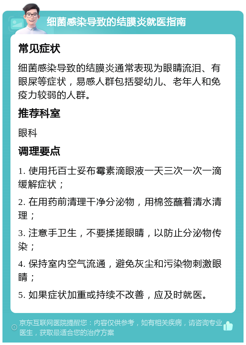 细菌感染导致的结膜炎就医指南 常见症状 细菌感染导致的结膜炎通常表现为眼睛流泪、有眼屎等症状，易感人群包括婴幼儿、老年人和免疫力较弱的人群。 推荐科室 眼科 调理要点 1. 使用托百士妥布霉素滴眼液一天三次一次一滴缓解症状； 2. 在用药前清理干净分泌物，用棉签蘸着清水清理； 3. 注意手卫生，不要揉搓眼睛，以防止分泌物传染； 4. 保持室内空气流通，避免灰尘和污染物刺激眼睛； 5. 如果症状加重或持续不改善，应及时就医。