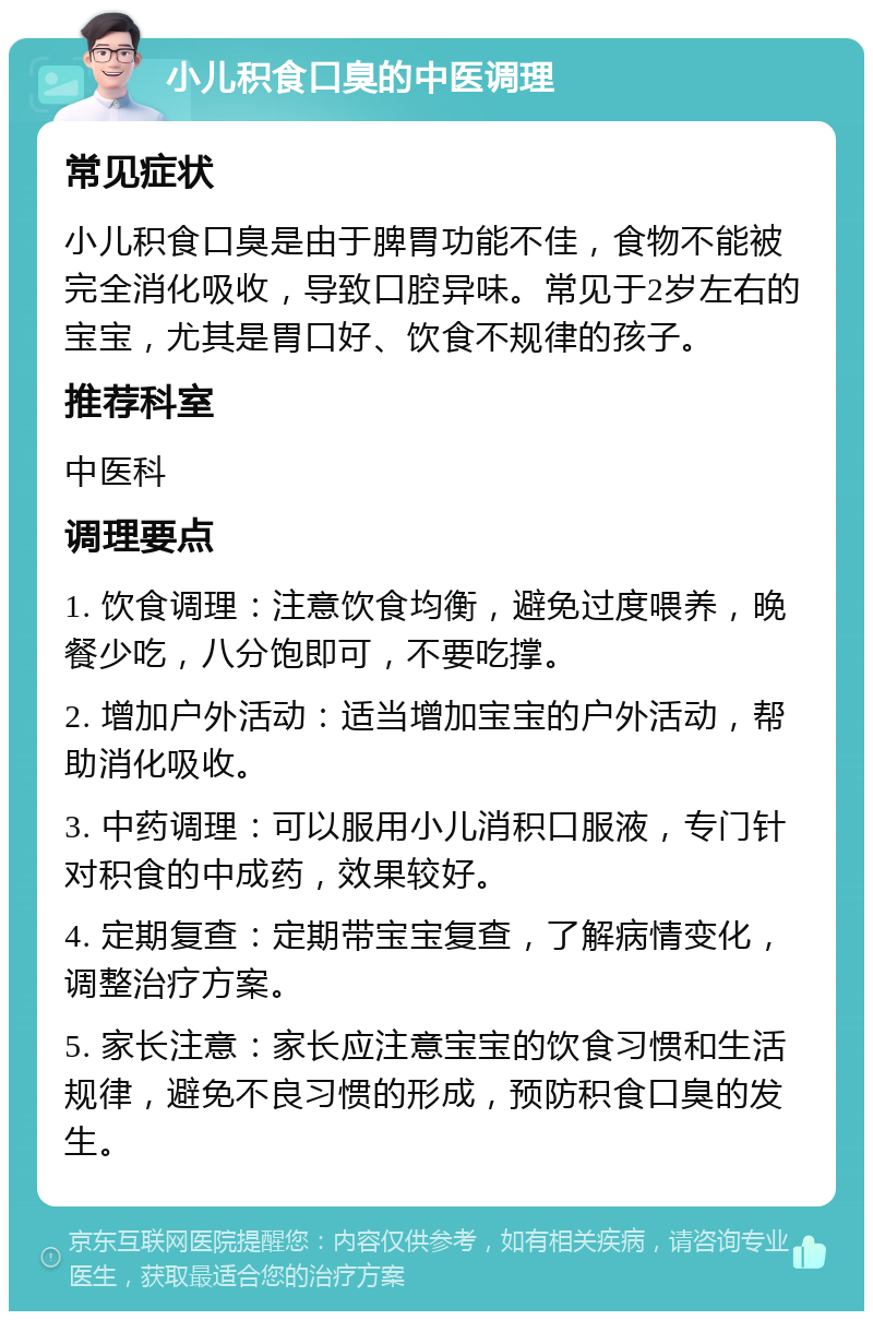 小儿积食口臭的中医调理 常见症状 小儿积食口臭是由于脾胃功能不佳，食物不能被完全消化吸收，导致口腔异味。常见于2岁左右的宝宝，尤其是胃口好、饮食不规律的孩子。 推荐科室 中医科 调理要点 1. 饮食调理：注意饮食均衡，避免过度喂养，晚餐少吃，八分饱即可，不要吃撑。 2. 增加户外活动：适当增加宝宝的户外活动，帮助消化吸收。 3. 中药调理：可以服用小儿消积口服液，专门针对积食的中成药，效果较好。 4. 定期复查：定期带宝宝复查，了解病情变化，调整治疗方案。 5. 家长注意：家长应注意宝宝的饮食习惯和生活规律，避免不良习惯的形成，预防积食口臭的发生。