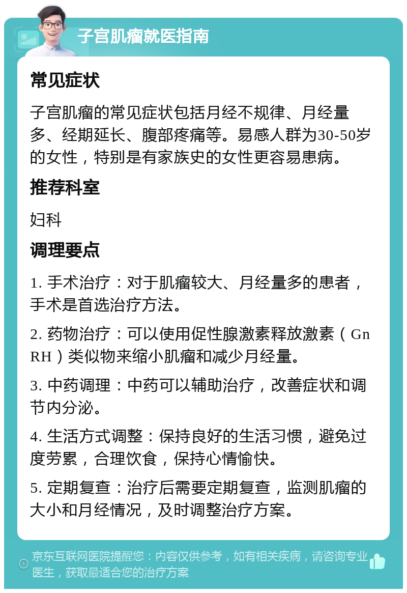 子宫肌瘤就医指南 常见症状 子宫肌瘤的常见症状包括月经不规律、月经量多、经期延长、腹部疼痛等。易感人群为30-50岁的女性，特别是有家族史的女性更容易患病。 推荐科室 妇科 调理要点 1. 手术治疗：对于肌瘤较大、月经量多的患者，手术是首选治疗方法。 2. 药物治疗：可以使用促性腺激素释放激素（GnRH）类似物来缩小肌瘤和减少月经量。 3. 中药调理：中药可以辅助治疗，改善症状和调节内分泌。 4. 生活方式调整：保持良好的生活习惯，避免过度劳累，合理饮食，保持心情愉快。 5. 定期复查：治疗后需要定期复查，监测肌瘤的大小和月经情况，及时调整治疗方案。