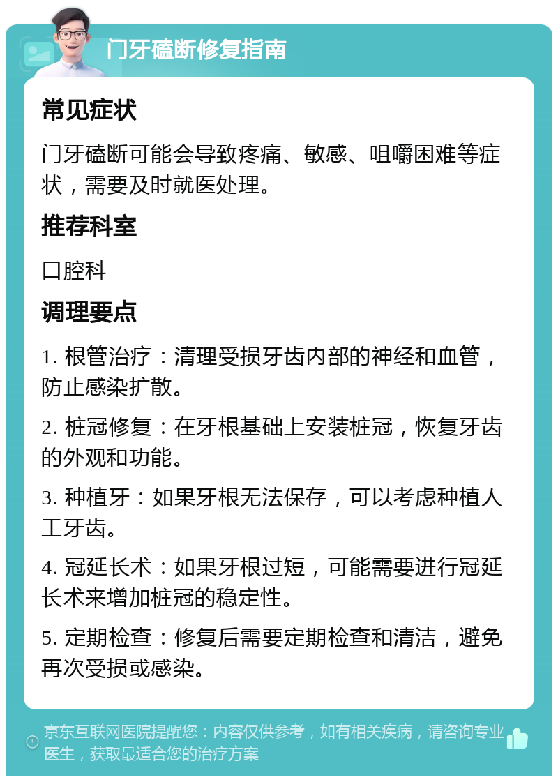 门牙磕断修复指南 常见症状 门牙磕断可能会导致疼痛、敏感、咀嚼困难等症状，需要及时就医处理。 推荐科室 口腔科 调理要点 1. 根管治疗：清理受损牙齿内部的神经和血管，防止感染扩散。 2. 桩冠修复：在牙根基础上安装桩冠，恢复牙齿的外观和功能。 3. 种植牙：如果牙根无法保存，可以考虑种植人工牙齿。 4. 冠延长术：如果牙根过短，可能需要进行冠延长术来增加桩冠的稳定性。 5. 定期检查：修复后需要定期检查和清洁，避免再次受损或感染。