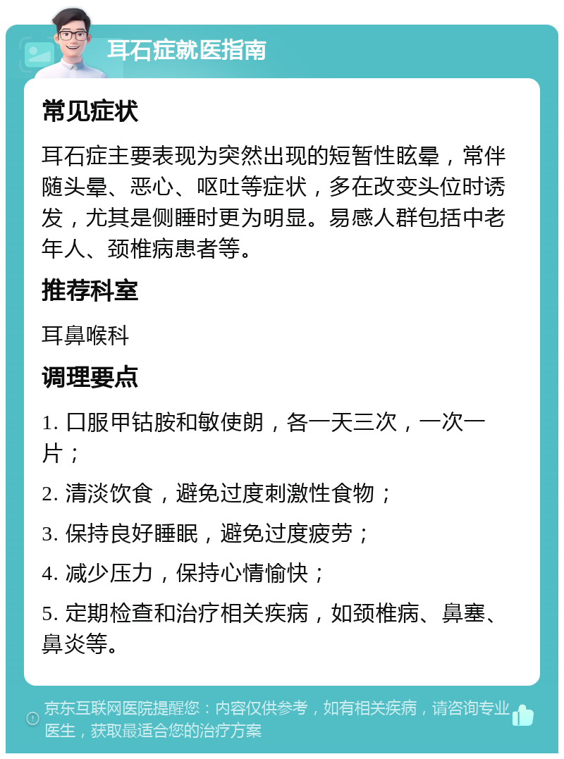 耳石症就医指南 常见症状 耳石症主要表现为突然出现的短暂性眩晕，常伴随头晕、恶心、呕吐等症状，多在改变头位时诱发，尤其是侧睡时更为明显。易感人群包括中老年人、颈椎病患者等。 推荐科室 耳鼻喉科 调理要点 1. 口服甲钴胺和敏使朗，各一天三次，一次一片； 2. 清淡饮食，避免过度刺激性食物； 3. 保持良好睡眠，避免过度疲劳； 4. 减少压力，保持心情愉快； 5. 定期检查和治疗相关疾病，如颈椎病、鼻塞、鼻炎等。