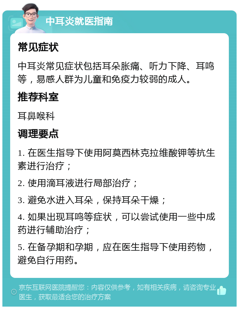 中耳炎就医指南 常见症状 中耳炎常见症状包括耳朵胀痛、听力下降、耳鸣等，易感人群为儿童和免疫力较弱的成人。 推荐科室 耳鼻喉科 调理要点 1. 在医生指导下使用阿莫西林克拉维酸钾等抗生素进行治疗； 2. 使用滴耳液进行局部治疗； 3. 避免水进入耳朵，保持耳朵干燥； 4. 如果出现耳鸣等症状，可以尝试使用一些中成药进行辅助治疗； 5. 在备孕期和孕期，应在医生指导下使用药物，避免自行用药。