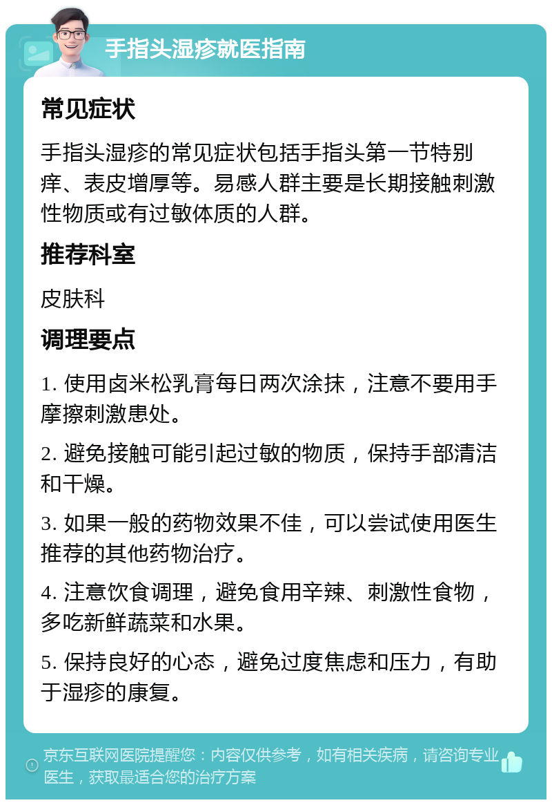 手指头湿疹就医指南 常见症状 手指头湿疹的常见症状包括手指头第一节特别痒、表皮增厚等。易感人群主要是长期接触刺激性物质或有过敏体质的人群。 推荐科室 皮肤科 调理要点 1. 使用卤米松乳膏每日两次涂抹，注意不要用手摩擦刺激患处。 2. 避免接触可能引起过敏的物质，保持手部清洁和干燥。 3. 如果一般的药物效果不佳，可以尝试使用医生推荐的其他药物治疗。 4. 注意饮食调理，避免食用辛辣、刺激性食物，多吃新鲜蔬菜和水果。 5. 保持良好的心态，避免过度焦虑和压力，有助于湿疹的康复。