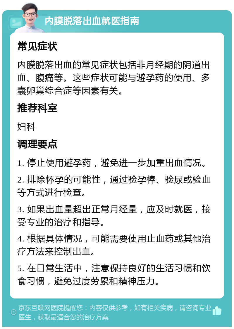 内膜脱落出血就医指南 常见症状 内膜脱落出血的常见症状包括非月经期的阴道出血、腹痛等。这些症状可能与避孕药的使用、多囊卵巢综合症等因素有关。 推荐科室 妇科 调理要点 1. 停止使用避孕药，避免进一步加重出血情况。 2. 排除怀孕的可能性，通过验孕棒、验尿或验血等方式进行检查。 3. 如果出血量超出正常月经量，应及时就医，接受专业的治疗和指导。 4. 根据具体情况，可能需要使用止血药或其他治疗方法来控制出血。 5. 在日常生活中，注意保持良好的生活习惯和饮食习惯，避免过度劳累和精神压力。