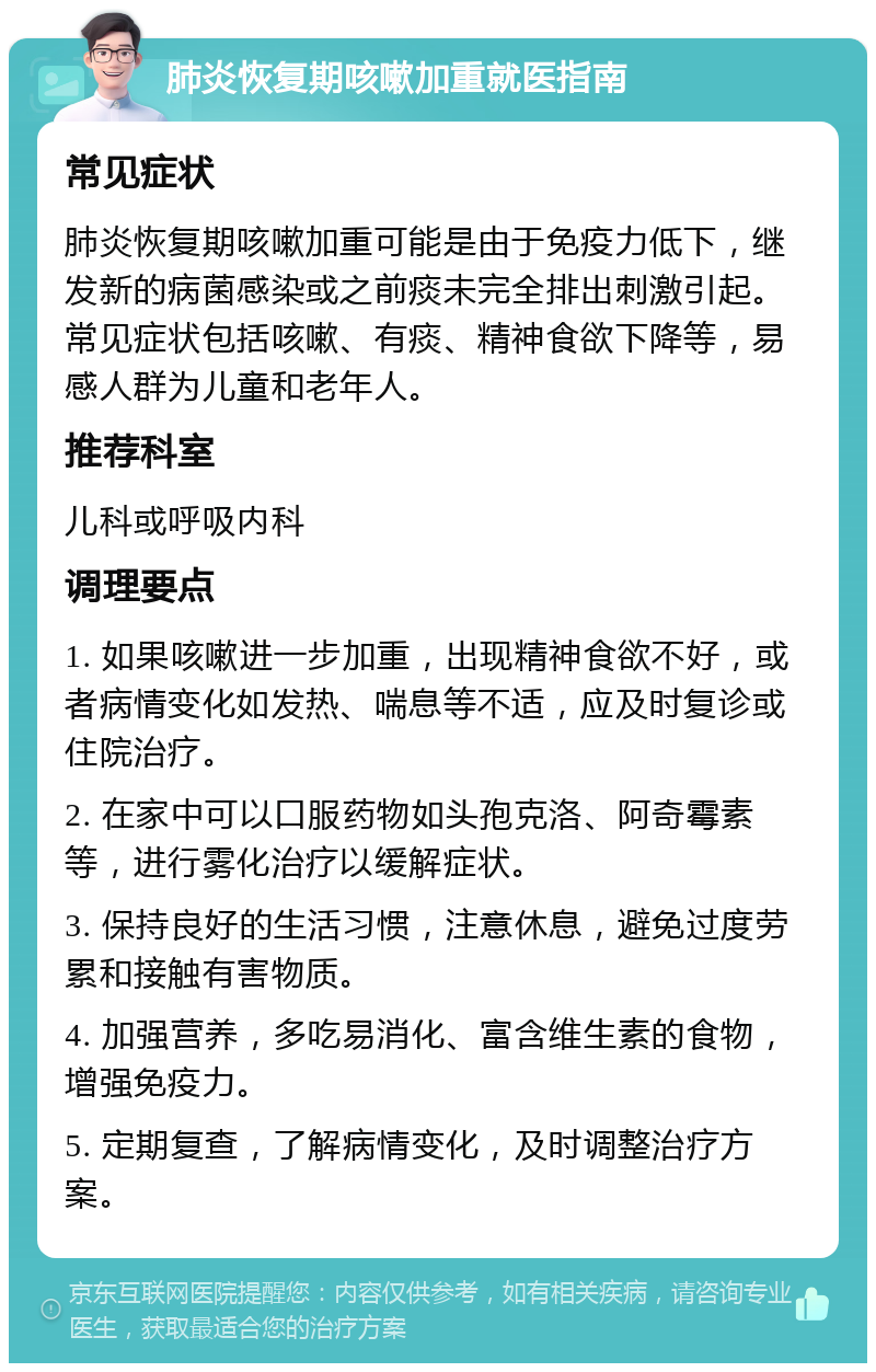 肺炎恢复期咳嗽加重就医指南 常见症状 肺炎恢复期咳嗽加重可能是由于免疫力低下，继发新的病菌感染或之前痰未完全排出刺激引起。常见症状包括咳嗽、有痰、精神食欲下降等，易感人群为儿童和老年人。 推荐科室 儿科或呼吸内科 调理要点 1. 如果咳嗽进一步加重，出现精神食欲不好，或者病情变化如发热、喘息等不适，应及时复诊或住院治疗。 2. 在家中可以口服药物如头孢克洛、阿奇霉素等，进行雾化治疗以缓解症状。 3. 保持良好的生活习惯，注意休息，避免过度劳累和接触有害物质。 4. 加强营养，多吃易消化、富含维生素的食物，增强免疫力。 5. 定期复查，了解病情变化，及时调整治疗方案。