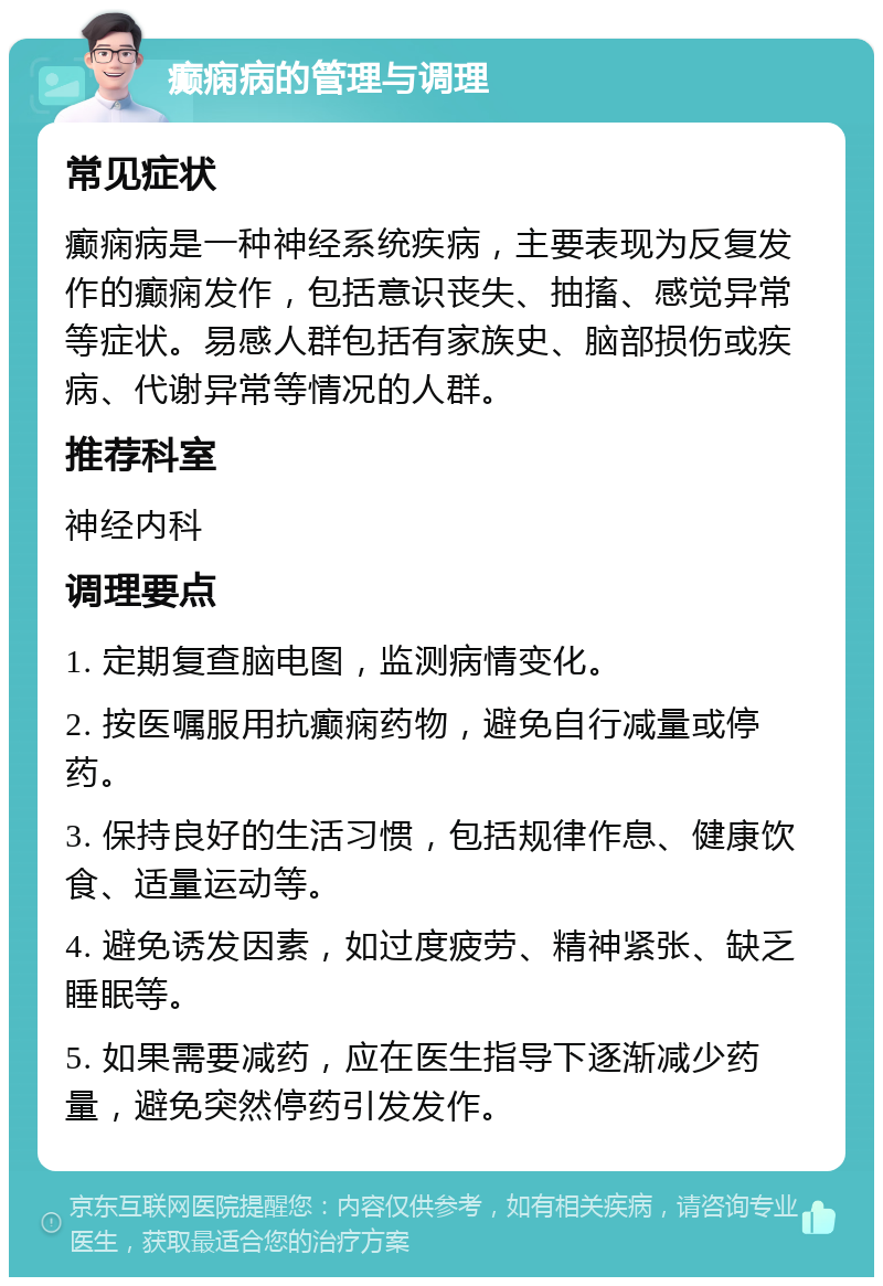 癫痫病的管理与调理 常见症状 癫痫病是一种神经系统疾病，主要表现为反复发作的癫痫发作，包括意识丧失、抽搐、感觉异常等症状。易感人群包括有家族史、脑部损伤或疾病、代谢异常等情况的人群。 推荐科室 神经内科 调理要点 1. 定期复查脑电图，监测病情变化。 2. 按医嘱服用抗癫痫药物，避免自行减量或停药。 3. 保持良好的生活习惯，包括规律作息、健康饮食、适量运动等。 4. 避免诱发因素，如过度疲劳、精神紧张、缺乏睡眠等。 5. 如果需要减药，应在医生指导下逐渐减少药量，避免突然停药引发发作。